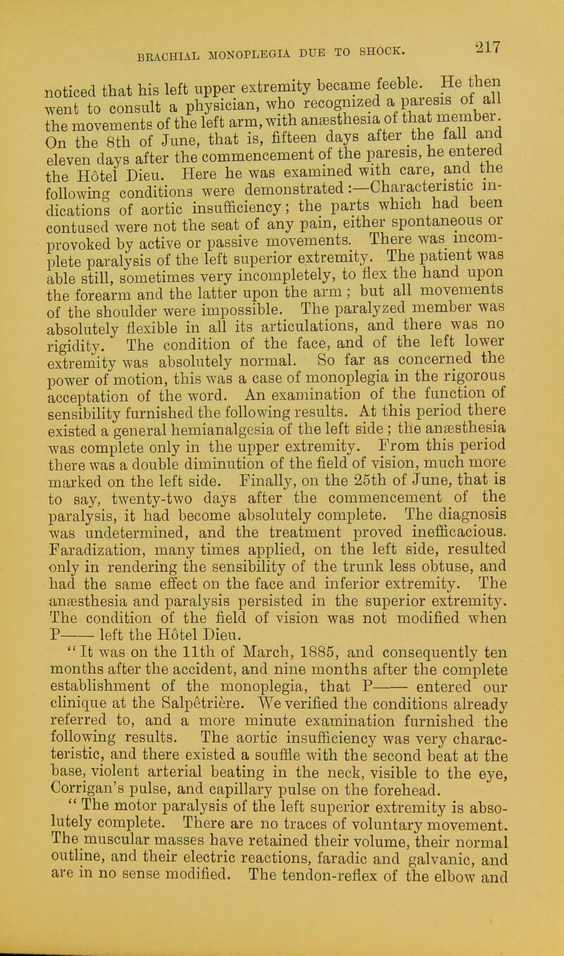 BEACHIAL MONOPLEGIA DUE TO SHOCK. noticed that his left upper extremity became feeble. He then went to consult a physician, who recognized a paresis oi all the movements of the left arm, with anaesthesia of that membei. On the 8th of June, that is, fifteen days after the fall and eleven days after the commencement of the paresis, he entered the Hotel Dieu. Here he was examined with care, and tne following conditions were demonstrated:—Characteristic in- dications of aortic insufficiency; the parts which had been contased were not the seat of any pain, either spontaneous or provoked by active or passive movements. There was incom- plete paralysis of the left superior extremity. The patient was able still, sometimes very incompletely, to flex the hand upon the forearm and the latter upon the arm ; but all movements of the shoulder were impossible. The paralyzed member was absolutely flexible in all its articulations, and there was no rigidity. The condition of the face, and of the left lower extremity was absolutely normal. So far as concerned the power of motion, this was a case of monoplegia in the rigorous acceptation of the word. An examination of the function of sensibility furnished the following results. At this period there existed a general hemianalgesia of the left side ; the anaesthesia was complete only in the upper extremity. From this period there was a double diminution of the field of vision, much more marked on the left side. Finally, on the 25th of June, that is to say, twenty-two days after the commencement of the paralysis, it had become absolutely complete. The diagnosis was undetermined, and the treatment proved inefficacious. Faradization, many times applied, on the left side, resulted only in rendering the sensibility of the trunk less obtuse, and had the same effect on the face and inferior extremity. The aiifesthesia and paralysis persisted in the superior extremity. The condition of the field of vision was not modified when P left the Hotel Dieu.  It was on the 11th of March, 1885, and consequently ten months after the accident, and nine months after the complete establishment of the monoplegia, that P entered our clinique at the Salpetriere. We verified the conditions already referred to, and a more minute examination furnished the following results. The aortic insufficiency was very charac- teristic, and there existed a souffle with the second beat at the base, violent arterial beating in the neck, visible to the eye, Corrigan's pulse, and capillary pulse on the forehead.  The motor paralysis of the left superior extremity is abso- lutely complete. There are no traces of voluntary niovement. The muscular masses have retained their volume, their normal outline, and their electric reactions, faradic and galvanic, and are in no sense modified. The tendon-reflex of the elbow and