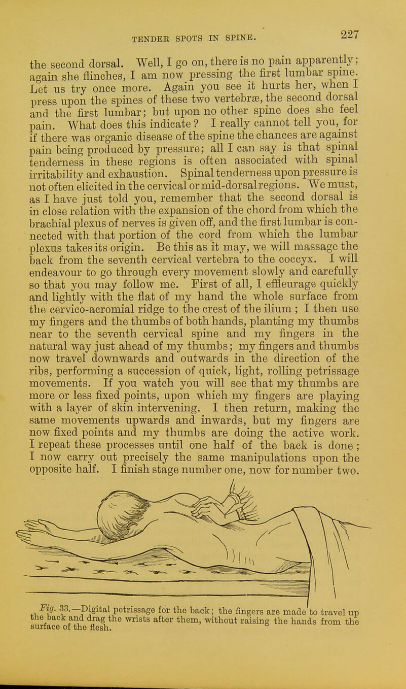 the second dorsal. Well, I go on, there is no pain apparently ; again she flinches, I am now pressing the first lumbar spine. Let us try once more. Again you see it hurts her, when I press upon the spines of these two vertebra, the second dorsal and the first lumbar; but upon no other spine does she feel pain. What does this indicate ? I really cannot tell you,_ for if there was organic disease of the spine the chances are against pain being jDroduced by pressure; all I can say is that spinal tenderness in these regions is often associated with spinal irritability and exhaustion. Spinal tenderness upon pressure is not often elicited in the cervical or mid-dorsal regions. We must, as I have just told you, remember that the second dorsal is in close relation with the expansion of the chord from which the brachial plexus of nerves is given off, and the first lumbar is con- nected with that portion of the cord from which the lumbar plexus takes its origin. Be this as it may, we will massage the back from the seventh cervical vertebra to the coccyx. I will endeavour to go through every movement slowly and carefully so that you may follow me. First of all, I effleurage quickly and lightly with the flat of my hand the whole surface from the cervico-acromial ridge to the crest of the ilium ; I then use my fingers and the thumbs of both hands, planting my thumbs near to the seventh cervical spine and my fingers in the natural way just ahead of my thumbs; my fingers and thumbs now travel downwards and outwards in the direction of the ribs, performing a succession of quick, light, rolling petrissage movements. If you watch you will see that my thumbs are more or less fixed points, upon which my fingers are playing with a layer of skin intervening. I then return, making the same movements upwards and inwards, but my fingers are now fixed points and my thumbs are doing the active work. I repeat these processes until one half of the back is done ; I now carry out precisely the same manipulations upon the opposite half. I finish stage number one, now for number two. Fig. 33,—Digital petrissage for the back; the fingers are made to travel up the back and drag the wrists after them, without raising the hands from the surface of the flesh.