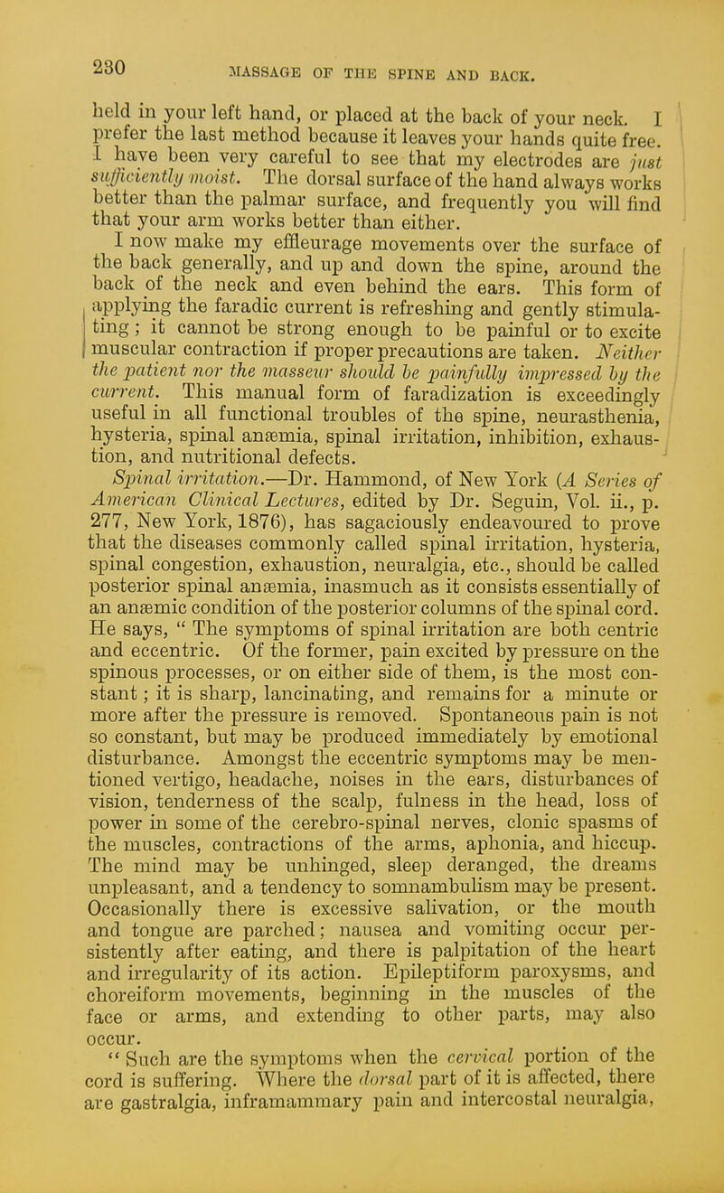 held in your left hand, or placed at the back of your neck. I prefer the last method because it leaves your hands quite free. 1 I have been very careful to see that my electrodes are just siificiently moist. The dorsal surface of the hand always works better than the palmar surface, and frequently you will find that your arm works better than either. I now make my efHeurage movements over the surface of the back generally, and up and down the spine, around the back of the neck and even behind the ears. This form of applying the faradic current is refreshmg and gently stimula- ting ; it cannot be strong enough to be painful or to excite ; muscular contraction if proper precautions are taken. Neither ' the x>atient nor the masseur should he painfully impressed hy the current. This manual form of faradization is exceedingly useful m all functional troubles of the spine, neurasthenia, hysteria, spinal anaemia, spinal irritation, inhibition, exhaus- tion, and nutritional defects. ' Spinal irritation.—Dr. Hammond, of New York {A Series of American Clinical Lectures, edited by Dr. Seguin, Vol. ii., p. 277, New York, 1876), has sagaciously endeavoured to prove that the diseases commonly called spinal irritation, hysteria, spinal congestion, exhaustion, neuralgia, etc., should be called posterior spinal anaemia, inasmuch as it consists essentially of an anaemic condition of the posterior columns of the spinal cord. He says,  The symptoms of spinal irritation are both centric and eccentric. Of the former, pain excited by pressure on the spinous processes, or on either side of them, is the most con- stant ; it is sharp, lancinating, and remains for a minute or more after the pressure is removed. Spontaneous ]3ain is not so constant, but may be produced immediately by emotional disturbance. Amongst the eccentric symptoms may be men- tioned vertigo, headache, noises in the ears, disturbances of vision, tenderness of the scalp, fulness in the head, loss of power in some of the cerebro-spinal nerves, clonic spasms of the muscles, contractions of the arms, aphonia, and hiccup. The mind may be unhinged, sleep deranged, the dreams unpleasant, and a tendency to somnambulism may be present. Occasionally there is excessive salivation, or the mouth and tongue are parched; nausea and vomiting occur per- sistently after eating, and there is palpitation of the heart and irregularity of its action. E]Dileptiform paroxysms, and choreiform movements, beginning in the muscles of the face or arms, and extending to other parts, may also occm'.  Such are the symptoms when the cervical portion of the cord is suffering. Where the dorsal part of it is affected, there are gastralgia, inframammary pain and intercostal neuralgia,