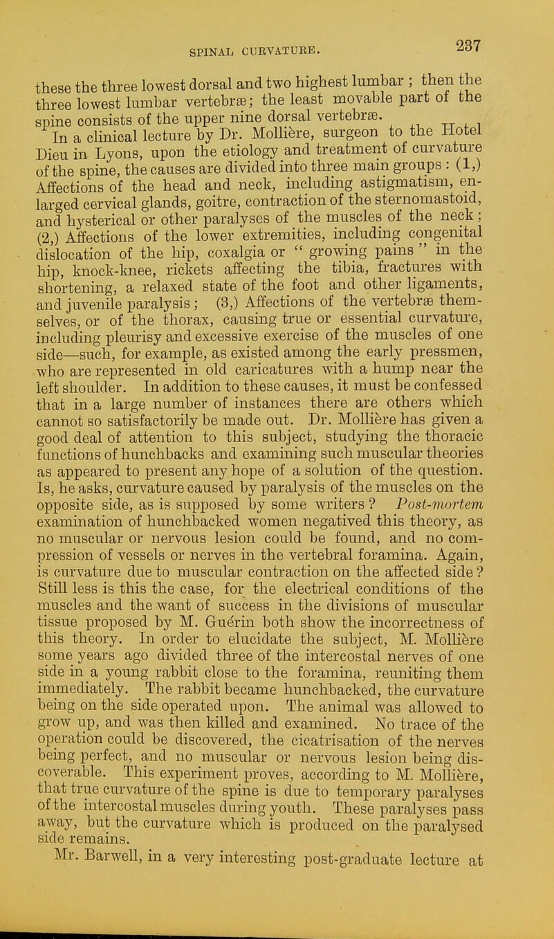 these the three lowest dorsal and two highest lurnbar ; then the three lowest lumbar vertebrte; the least movable part of the spme consists of the upper nine dorsal vertebrae. In a clmical lecture by Dr. MolHere, surgeon to the Hotel Dieu in Lyons, upon the etiology and treatment of curvature of the spine, the causes are divided into three mam groups : (1,) Affections of the head and neck, including astigmatism, en- larged cervical glands, goitre, contraction of the sternomastoid, and hysterical or other paralyses of the muscles of the neck ; (2,) Affections of the lower extremities, including congenital dislocation of the hip, coxalgia or  growing pains  in the hip, knock-knee, rickets affecting the tibia, fractures with shortening, a relaxed state of the foot and other ligaments, and juvenile paralysis; (3,) Affections of the vertebrae them- selves, or of the thorax, causing true or essential curvature, including pleurisy and excessive exercise of the muscles of one side—such, for example, as existed among the early pressmen, who are represented m old caricatures with a hump near the left shoulder. In addition to these causes, it must be confessed that in a large number of instances there are others which cannot so satisfactorily be made out. Dr. Molliere has given a good deal of attention to this subject, studying the thoracic functions of hunchbacks and examining such muscular theories as appeared to present any hope of a solution of the question. Is, he asks, curvature caused by paralysis of the muscles on the opposite side, as is supposed by some writers ? Post-mortem examination of hunchljacked women negatived this theory, as no muscular or nervous lesion could be found, and no com- pression of vessels or nerves in the vertebral foramina. Again, is curvature due to muscular contraction on the affected side ? Still less is this the case, for the electrical conditions of the muscles and the want of success in the divisions of muscular tissue proposed by M. Guerin both show the incorrectness of this theory. In order to elucidate the subject, M. Molliere some years ago divided three of the intercostal nerves of one side in a young rabbit close to the foramina, reuniting them immediately. The rabbit became hunchbacked, the curvature being on the side operated upon. The animal was allowed to grow up, and was then killed and examined. No trace of the operation could be discovered, the cicatrisation of the nerves being perfect, and no muscular or nervous lesion being dis- coverable. This experiment proves, according to M. Molliere, that true curvature of the spine is due to temporary paralyses of the intercostal muscles during youth. These paralyses pass away, but the curvature which is produced on the paralysed side remains. Mr. Barwell, in a very interesting post-graduate lecture at