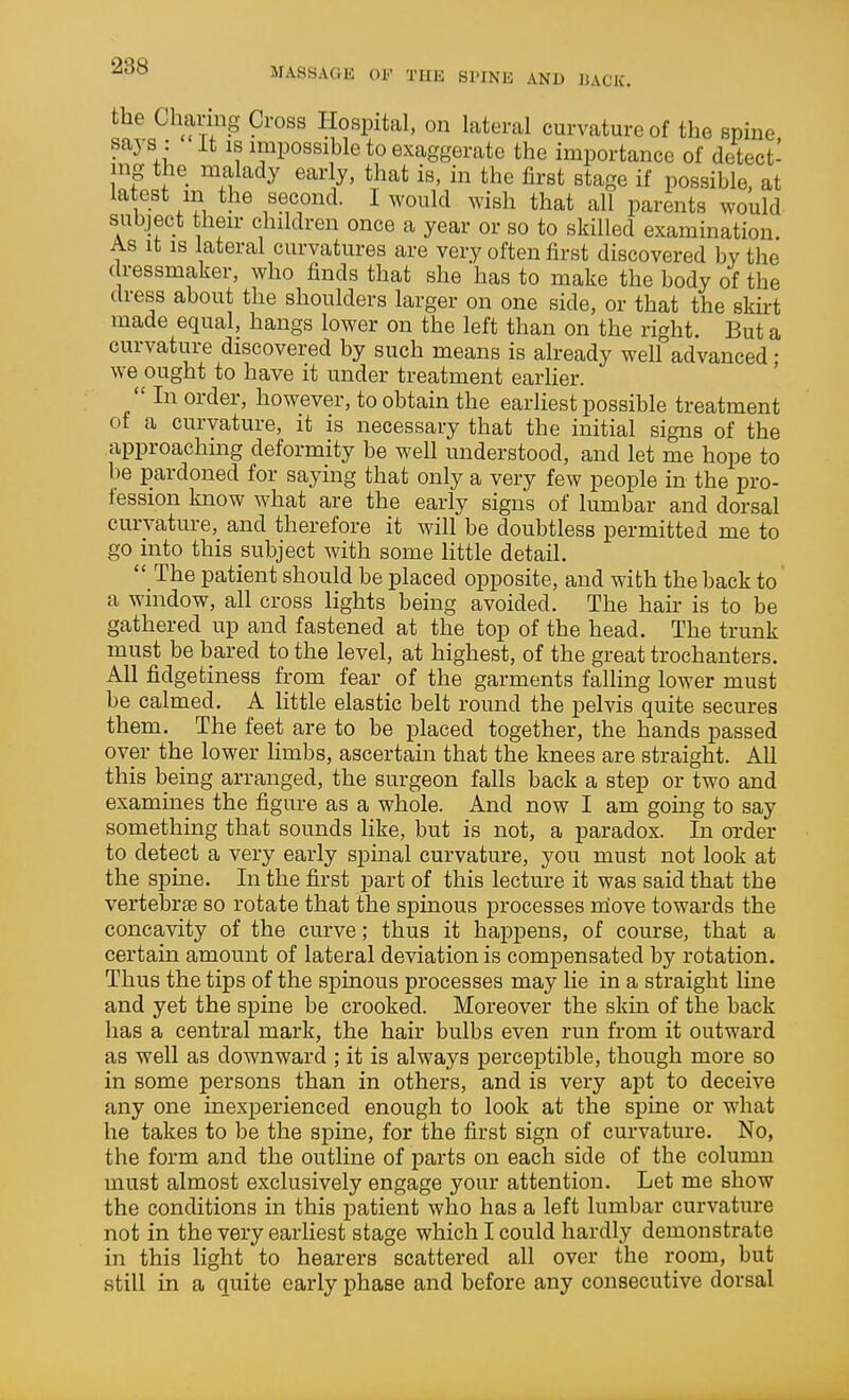 the Charing Cross Hospital, on lateral curvature of the spine says : It is impossible to exaggerate the importance of detect- ing the malady early, that is, in the first stage if possible, at latest m the second. I would wish that all parents would subject their children once a year or so to skilled examination. AS it IS lateral curvatures are very often first discovered by the dressmaker, who finds that she has to make the body of the dress about the shoulders larger on one side, or that the skirt made equal, hangs lower on the left than on the right. But a curvature discovered by such means is already well advanced ; we ought to have it under treatment earlier.  In order, however, to obtain the earliest possible treatment of a curvature, it is necessary that the initial signs of the approaching deformity be well understood, and let me hope to be pardoned for saymg that only a very few people in the pro- fession know what are the early signs of lumbar and dorsal curvature, and therefore it will be doubtless permitted me to go into this subject with some little detail.  The patient should be placed opposite, and with the back to a window, all cross lights being avoided. The hair is to be gathered up and fastened at the top of the head. The trunk must be bared to the level, at highest, of the great trochanters. All fidgetiness from fear of the garments falling lower must be calmed. A little elastic belt round the pelvis quite secures them. The feet are to be placed together, the hands passed over the lower Hmbs, ascertain that the knees are straight. All this being arranged, the surgeon falls back a step or two and examines the figure as a whole. And now I am going to say something that sounds like, but is not, a paradox. In order to detect a very early spinal curvature, you must not look at the spine. In the first part of this lecture it was said that the vertebra so rotate that the spinous processes niove towards the concavity of the curve; thus it happens, of course, that a certain amount of lateral deviation is compensated by rotation. Thus the tips of the spinous processes may lie in a straight line and yet the spine be crooked. Moreover the skm of the back has a central mark, the hair bulbs even run from it outward as well as downward ; it is always perceptible, though more so in some persons than in others, and is very apt to deceive any one inexperienced enough to look at the spine or what he takes to be the spine, for the first sign of curvature. No, the form and the outline of parts on each side of the column must almost exclusively engage your attention. Let me show the conditions in this patient who has a left lumbar curvature not in the very earliest stage which I could hardly demonstrate in this light to hearers scattered all over the room, but still in a quite early phase and before any consecutive dorsal