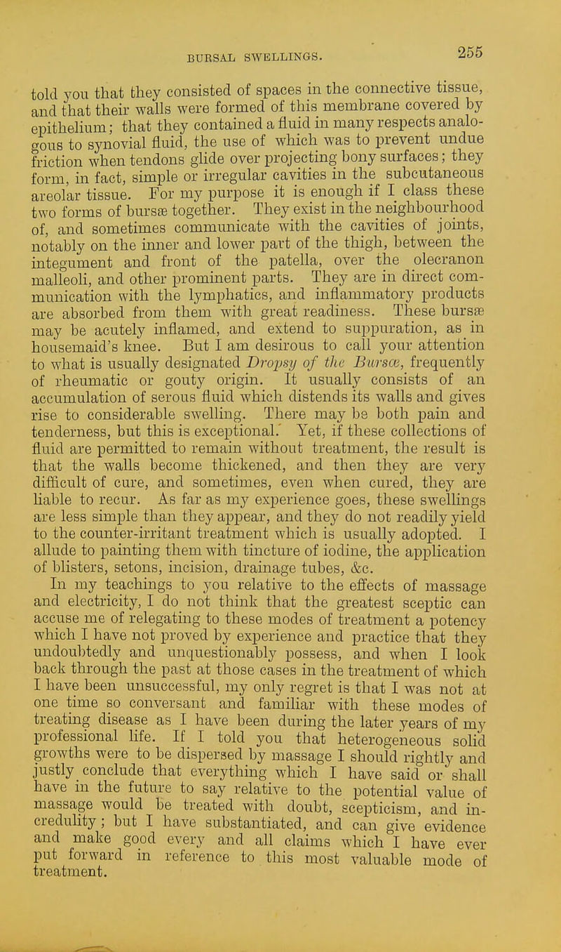 BURSAL SWELLINGS. told you that they consisted of spaces in the connective tissue, and that their walls were formed of this membrane covered by epithelium; that they contained a fluid in many respects analo- gous to synovial fluid, the use of which was to prevent undue friction when tendons ghde over projecting bony surfaces; they form, in fact, simple or irregular cavities in the subcutaneous areolar tissue. For my purpose it is enough if I class these two forms of bursse together. They exist in the neighbourhood of, and sometimes communicate with the cavities of joints, notably on the inner and lower part of the thigh, between the integument and front of the patella, over the olecranon malleoh, and other prominent parts. They are in direct com- munication with the lymphatics, and inflammatory products are absorbed from them with great readiness. These bursae may be acutely inflamed, and extend to suppuration, as in housemaid's knee. But I am desirous to call your attention to what is usually designated Drojmj of the Bur sea, frequently of rheumatic or gouty origin. It usually consists of an accumulation of serous fluid which distends its walls and gives rise to considerable swelling. There may be both pain and tenderness, but this is exceptional.' Yet, if these collections of fluid are permitted to remain without treatment, the result is that the walls become thickened, and then they are very difficult of cure, and sometimes, even when cured, they are liable to recur. As far as my experience goes, these swellings are less simple than they appear, and they do not readily yield to the counter-irritant treatment which is usually adopted. I allude to painting them with tincture of iodine, the application of blisters, setons, incision, drainage tubes, &c. In my teachings to you relative to the effects of massage and electricity, I do not think that the greatest sceptic can accuse me of relegating to these modes of treatment a potency which I have not proved by experience and practice that they undoubtedly and unquestionably possess, and when I look back through the past at those cases in the treatment of which I have been unsuccessful, my only regret is that I was not at one time so conversant and familiar with these modes of treating disease as I have been during the later years of my professional Hfe, If I told you that heterogeneous solid growths were to be dispersed by massage I should rightly and justly conclude that everything which I have said or shall have m the future to say relative to the potential value of massage would be treated with doubt, scepticism, and in- creduUty; but I have substantiated, and can give evidence and make good every and all claims which I have ever put forward in reference to this most valuable mode of treatment.