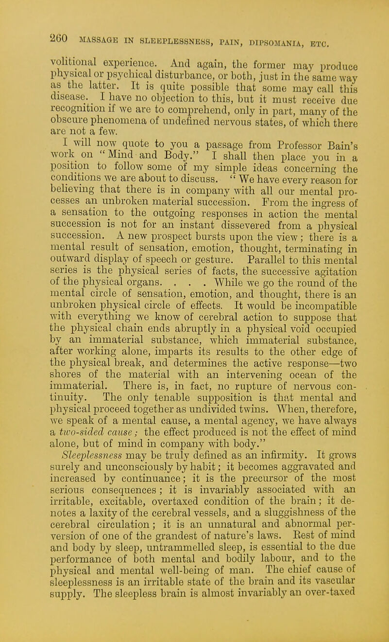 volitional experience. And again, the former may produce physical or psychical disturbance, or both, just in the same way as the latter. It is quite possible that some may call this disease. _ I have no objection to this, but it must receive due recognition if we are to comprehend, only in part, many of the obscure phenomena of undefined nervous states, of which there are not a few. I will now quote to you a passage from Professor Bain's work on  Mind and Body. I shall then place you in a position to follow some of my simple ideas concerning the conditions we are about to discuss.  We have every reason for believing that there is in company with all our mental pro- cesses an unbroken material succession. From the ingress of a sensation to the outgoing responses in action the mental succession is not for an instant dissevered from a physical succession. A new prospect bursts upon the view; there is a mental result of sensation, emotion, thought, terminating in outward display of speech or gesture. Parallel to this mental series is the physical series of facts, the successive agitation of the physical organs. . . . While we go the round of the mental circle of sensation, emotion, and thought, there is an unbroken physical cii-ele of effects. It would be incompatible with everything we know of cerebral action to suppose that the physical chain ends abruptly in a physical void occuijied by an immaterial substance, which immaterial substance, after working alone, imparts its results to the other edge of the physical break, and determines the active response—two shores of the material with an intervening ocean of the immaterial. There is, in fact, no rupture of nervous con- tinuity. The only tenable supposition is that mental and physical proceed together as undivided twins. When, therefore, we speak of a mental cause, a mental agency, we have always a two-sided cause; the effect produced is not the effect of mind alone, but of mind m company with body. Sleeplessness may be truly defined as an infirmity. It grows surely and unconsciously by habit; it becomes aggravated and increased by continuance; it is the precursor of the most serious consequences; it is invariably associated with an irritable, excitable, overtaxed condition of the brain; it de- notes a laxity of the cerebral vessels, and a sluggishness of the cerebral circulation; it is an unnatural and abnormal per- version of one of the grandest of nature's laws. Best of mind and body by sleep, untrammelled sleep, is essential to the due performance of both mental and bodily labour, and to the physical and mental well-being of man. The chief cause of sleeplessness is an irritable state of the brain and its vascular supply. The sleepless brain is almost invariably an over-taxed