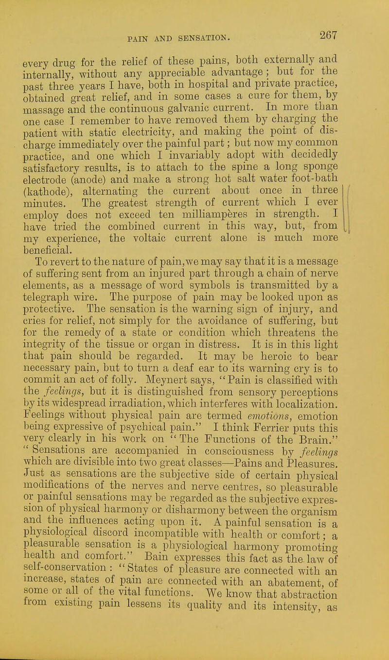 PAIN AND SENSATION. every drug for the relief of these pains, both externally and internally, without any appreciable advantage ; but for the past three years I have, both in hospital and private practice, obtained great rehef, and in some cases a cure for them, by massage and the continuous galvanic current. In more than one case I remember to have removed them by charging the patient with static electricity, and making the point of dis- charge immediately over the painful part; but now my common practice, and one which I invariably adopt with decidedly satisfactory results, is to attach to the spine a long sponge electrode (anode) and make a strong hot salt water foot-bath (kathode), alternatmg the current about once in three minutes. The greatest strength of current which I ever employ does not exceed ten milliamperes in strength. I have tried the combined current in this way, but, from my experience, the voltaic current alone is much more beneficial. To revert to the nature of pain,we may say that it is a message of suffering sent from an injured part through a chain of nerve elements, as a message of word symbols is transmitted by a telegraph wire. The purpose of pain may be looked upon as protective. The sensation is the warning sign of injury, and cries for relief, not simply for the avoidance of suffering, but for the remedy of a state or condition which threatens the integrity of the tissue or organ in distress. It is in this light that pain should be regarded. It may be heroic to bear necessary pain, but to turn a deaf ear to its warning cry is to commit an act of folly. Meynert says, Pain is classified with the feelings, but it is distinguished from sensory perceptions by its widespread irradiation, which interferes with localization. Feelings without physical pain are termed emotions, emotion being expressive of psychical pain. I think Ferrier puts this very clearly in his work on  The Functions of the Brain.  Sensations are accompanied in consciousness by feelings which are divisible into two great classes—Pains and Pleasures. Just_ as sensations are the subjective side of certain physical modifications of the nerves and nerve centres, so pleasurable or painful sensations may be regarded as the subjective expres- sion of physical harmony or disharmony between the organism and the mfluences acting upon it. A painful sensation is a physiological discord incompatible with health or comfort; a pleasurable sensation is a physiological harmony promoting health and comfort. Bain expresses this fact as the law of self-conservation : States of pleasure are connected with an increase, states of pain are connected with an abatement, of some or all of the vital functions. We know that abstraction from existing pain lessens its quality and its intensity, as