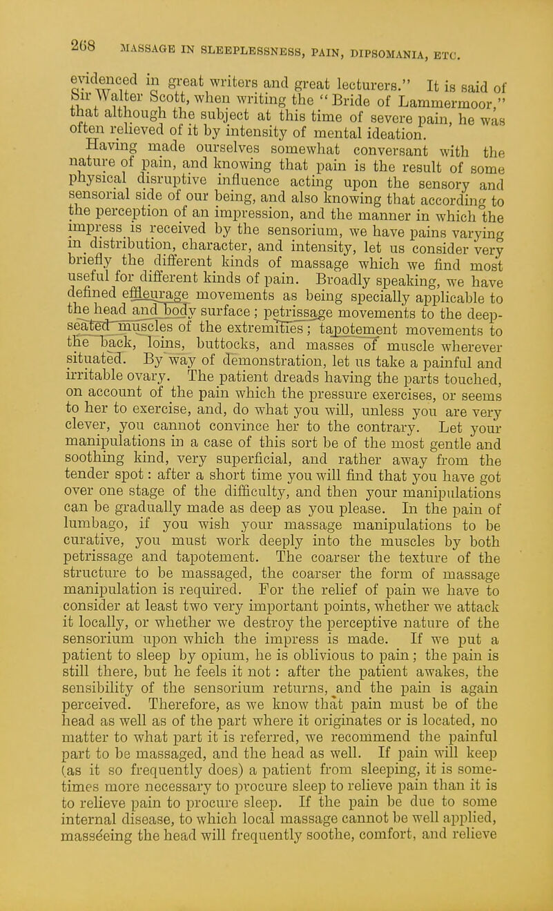 208 evidenced m great writers and great lecturers. It is said of bir Walter Scott, when writing the Bride of Lammermoor. that although the subject at this time of severe pain, he was often relieved of it by intensity of mental ideation. Having made ourselves somewhat conversant with the nature of pam, and knowing that pain is the result of some physical disruptive influence acting upon the sensory and sensorial side of our being, and also knowing that according to the perception of an impression, and the manner in which Ihe impress_ is received by the sensorium, we have pains varying m_ distribution, character, and intensity, let us consider very briefly the different kinds of massage which we find most useful for different kinds of pain. Broadly speaking, we have defined effleurage movements as being specially applicable to the head_a^_Jody surface ; petri^age movements to the deep- seate^'niuscles of the extremiHes; tajDotement movements to the back, loins, buttocks, and masses of muscle wherever situated. By'way of demonstration, let us take a painful and irritable ovary. The patient dreads having the parts touched, on account of the pain which the pressure exercises, or seems to her to exercise, and, do what you will, unless you are very clever, you cannot convince her to the contrary. Let your manipulations in a case of this sort be of the most gentle and soothing kind, very superficial, and rather away from the tender spot: after a short time you will find that you have got over one stage of the difficulty, and then your manipulations can be gradually made as deep as you please. In the pain of lumbago, if you wish your massage manipulations to be curative, you must work deeply into the muscles by both petrissage and tapotement. The coarser the texture of the structure to be massaged, the coarser the form of massage manipulation is required. For the relief of pain we have to consider at least two very important points, whether we attack it locally, or whether we destroy the perceptive nature of the sensorium upon which the impress is made. If we jjut a patient to sleep by opium, he is oblivious to pain; the pain is still there, but he feels it not: after the patient awakes, the sensibility of the sensorium returns, and the pain is again perceived. Therefore, as we know that pain must be of the head as well as of the part where it originates or is located, no matter to what part it is referred, we recommend the painful part to be massaged, and the head as well. If pain will keep (as it so frequently does) a patient from sleeping, it is some- times more necessary to procure sleep to relieve pain than it is to relieve pain to procure sleep. If the pain be due to some internal disease, to which local massage cannot be well applied, massdeing the head will frequently soothe, comfort, and relieve