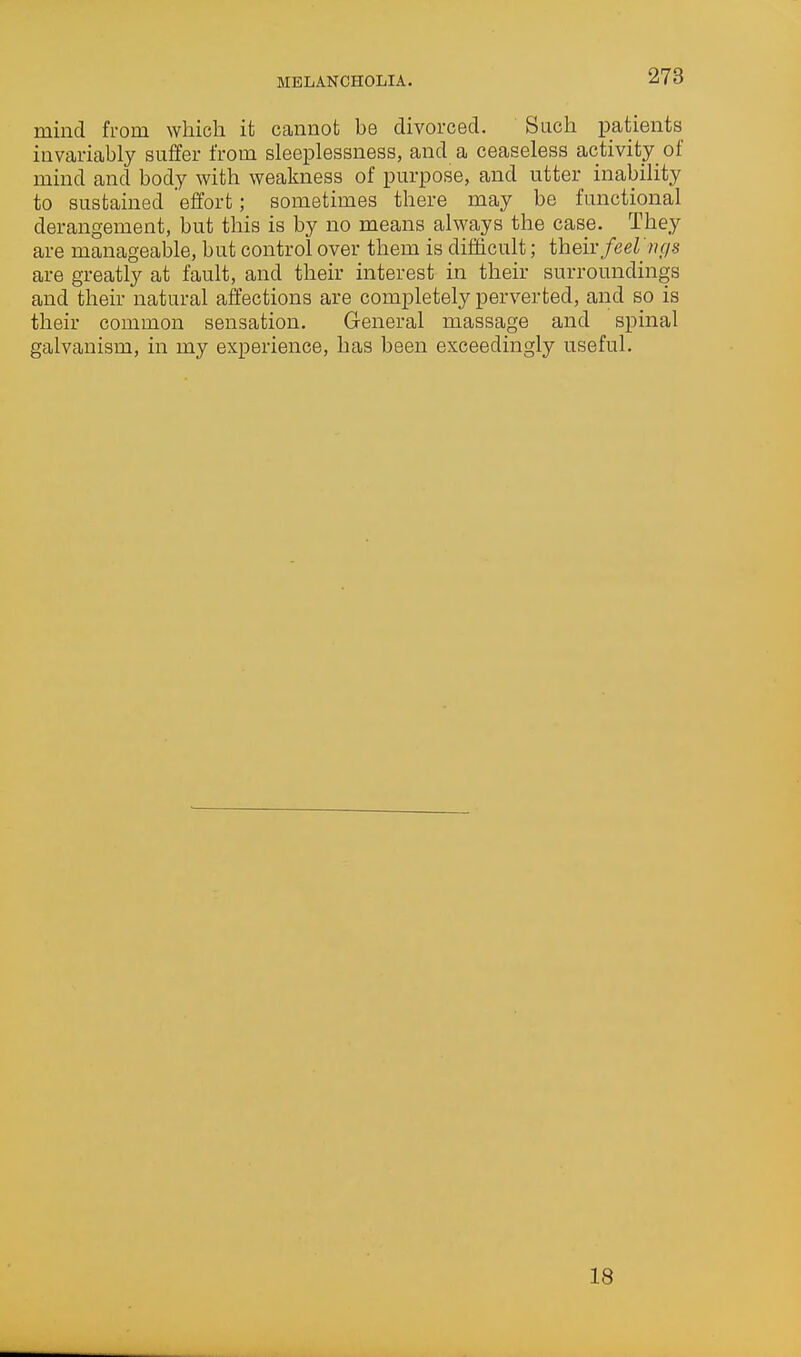 MELANCHOLIA. mind from which it cannot be divorced. Such patients invariably suffer from sleeplessness, and a ceaseless activity_ of mind and body with weakness of purpose, and utter inability to sustained 'effort; sometimes there may be functional derangement, but this is by no means alM'ays the case. They are manageable, but control over them is difficult; their/eeZ /?r/s are greatly at fault, and their interest in their surroundings and their natural affections are completely perverted, and so is their common sensation. General massage and spinal galvanism, in my experience, has been exceedingly useful. 18