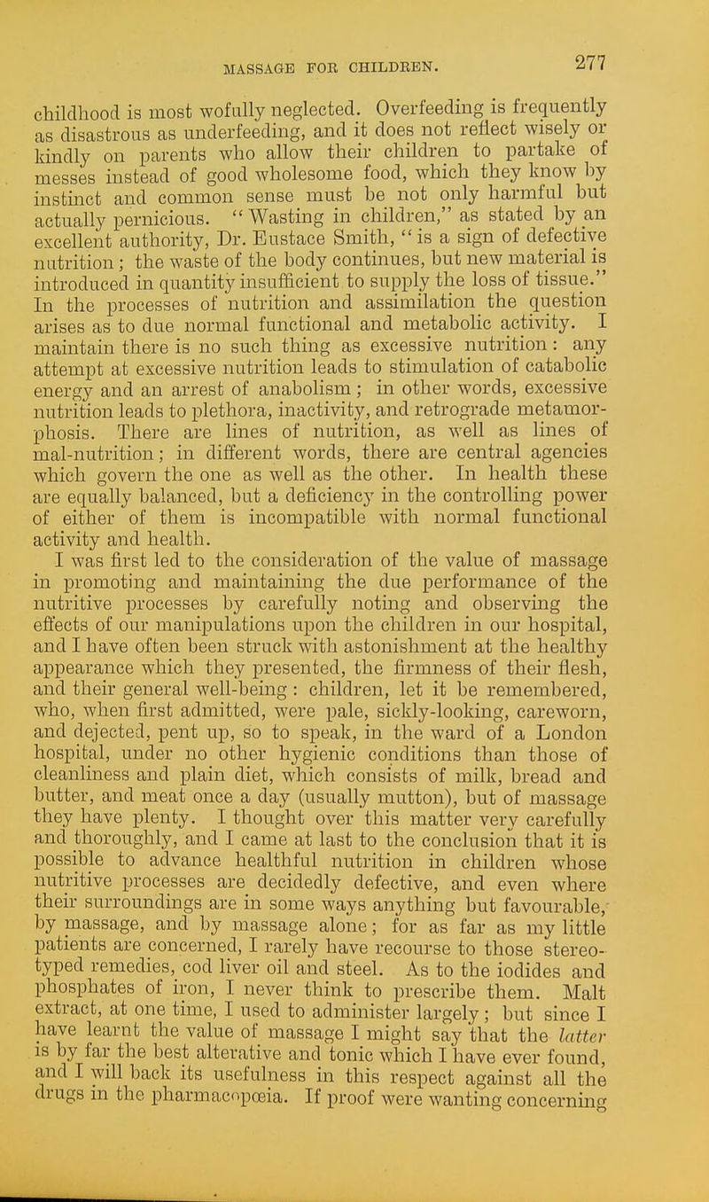 childhood is most wofiilly neglected. Overfeeding is frequently as disastrous as underfeeding, and it does not reflect wisely or kindly on parents who allow their children to partake of messes instead of good wholesome food, which they know hy instinct and common sense must be not only harmful but actually pernicious.  Wasting in children, as stated by an excellent authority, Dr. Eustace Smith,  is a sign of defective nutrition; the waste of the body continues, but new material is introduced in quantity insufficient to supply the loss of tissue. In the processes of nutrition and assimilation the question arises as to due normal functional and metaboHc activity. I maintain there is no su<!h thing as excessive nutrition: any attempt at excessive nutrition leads to stimulation of catabolic energy and an arrest of anabohsm; in other words, excessive nutrition leads to plethora, inactivity, and retrograde metamor- phosis. There are Imes of nutrition, as well as lines of mal-nutrition; in different words, there are central agencies which govern the one as well as the other. In health these are equally balanced, but a deficiency in the controlling power of either of them is incompatible with normal functional activity and health. I was first led to the consideration of the value of massage in promoting and maintaining the due performance of the nutritive processes by carefully noting and observing the effects of our manipulations upon the children in our hospital, and I have often been struck with astonishment at the healthy appearance which they presented, the firmness of their flesh, and their general well-being : children, let it be remembered, who, when first admitted, were pale, sickly-looking, careworn, and dejected, pent up, so to speak, in the ward of a London hospital, under no other hygienic conditions than those of cleanliness and plain diet, which consists of milk, bread and butter, and meat once a day (usually mutton), but of massage they have plenty. I thought over this matter very carefully and thoroughly, and I came at last to the conclusion that it is possible to advance healthful nutrition in children whose nutritive processes are decidedly defective, and even where their surroundings are in some ways anything but favourable,- by massage, and by massage alone; for as far as my little patients are concerned, I rarely have recourse to those stereo- typed remedies, cod liver oil and steel. As to the iodides and phosphates of iron, I never think to prescribe them. Malt extract, at one time, I used to administer largely; but since I have learnt the value of massage I might say that the latter IS by far the best alterative and tonic which I have ever found, and I will back its usefulness in this respect against all the drugs m the pharmacopoeia. If proof were wanting concerning