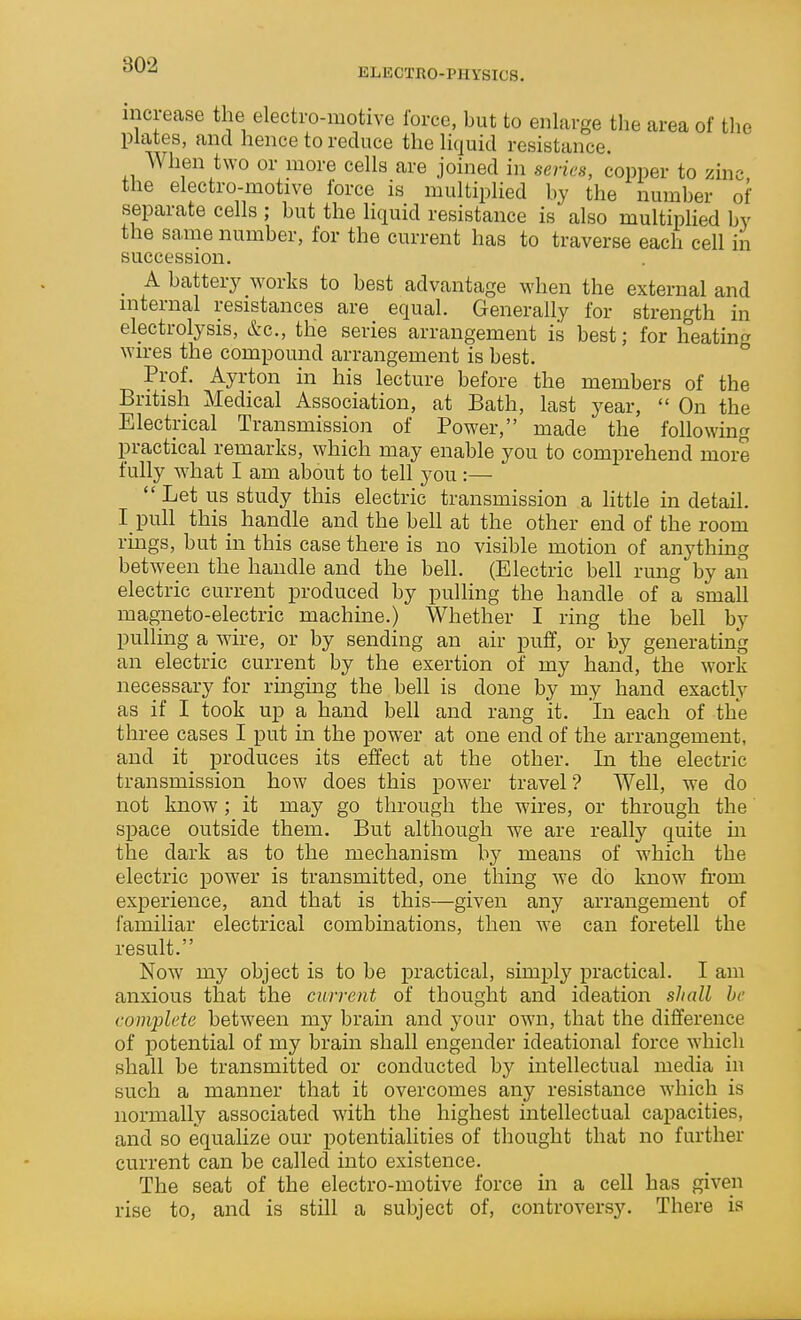 ELECTRO-PHYSICS. increase the electro-motive force, but to enlarge the area of the plates, and hence to reduce the liquid resistance. When two or more cells are joined in series, copper to zinc the electro-motive force is multiplied by the number of separate cells ; but the liquid resistance is also multiplied by the same number, for the current has to traverse each cell in succession. _ A battery works to best advantage when the external and internal resistances are equal. Generally for strength in electrolysis, &c., the series arrangement is best; for heatinf^ wires the compound arrangement is best. ° Prof. Ayrton in his lecture before the members of the British Medical Association, at Bath, last year,  On the Electrical Transmission of Power, made the following practical remarks, which may enable you to comprehend more fully what I am about to tell you:—  Let us study this electric transmission a Httle in detail. I pull this handle and the bell at the other end of the room rings, but in this case there is no visible motion of anything between the handle and the bell. (Electric bell rung by an electric current produced by pulling the handle of a small magneto-electric machine.) Whether I ring the bell by pulling a wire, or by sending an air puff, or by generating an electric current by the exertion of my hand, the work necessary for rmging the bell is done by my hand exactly as if I took up a hand bell and rang it. In each of the three cases I put in the power at one end of the arrangement, and it produces its effect at the other. In the electric transmission how does this power travel? Well, we do not know; it may go through the wires, or through the space outside them. But although we are really quite in the dark as to the mechanism by means of which the electric power is transmitted, one thing we do know from experience, and that is this—given any arrangement of familiar electrical combinations, then Ave can foretell the result. Now my object is to be practical, simply practical. I am anxious that the current of thought and ideation shall be complete between my bram and your own, that the difference of potential of my brain shall engender ideational force which shall be transmitted or conducted by intellectual media in such a manner that it overcomes any resistance which is normally associated with the highest intellectual capacities, and so equalize our potentialities of thought that no further current can be called into existence. The seat of the electro-motive force in a cell has given rise to, and is still a subject of, controversy. There is