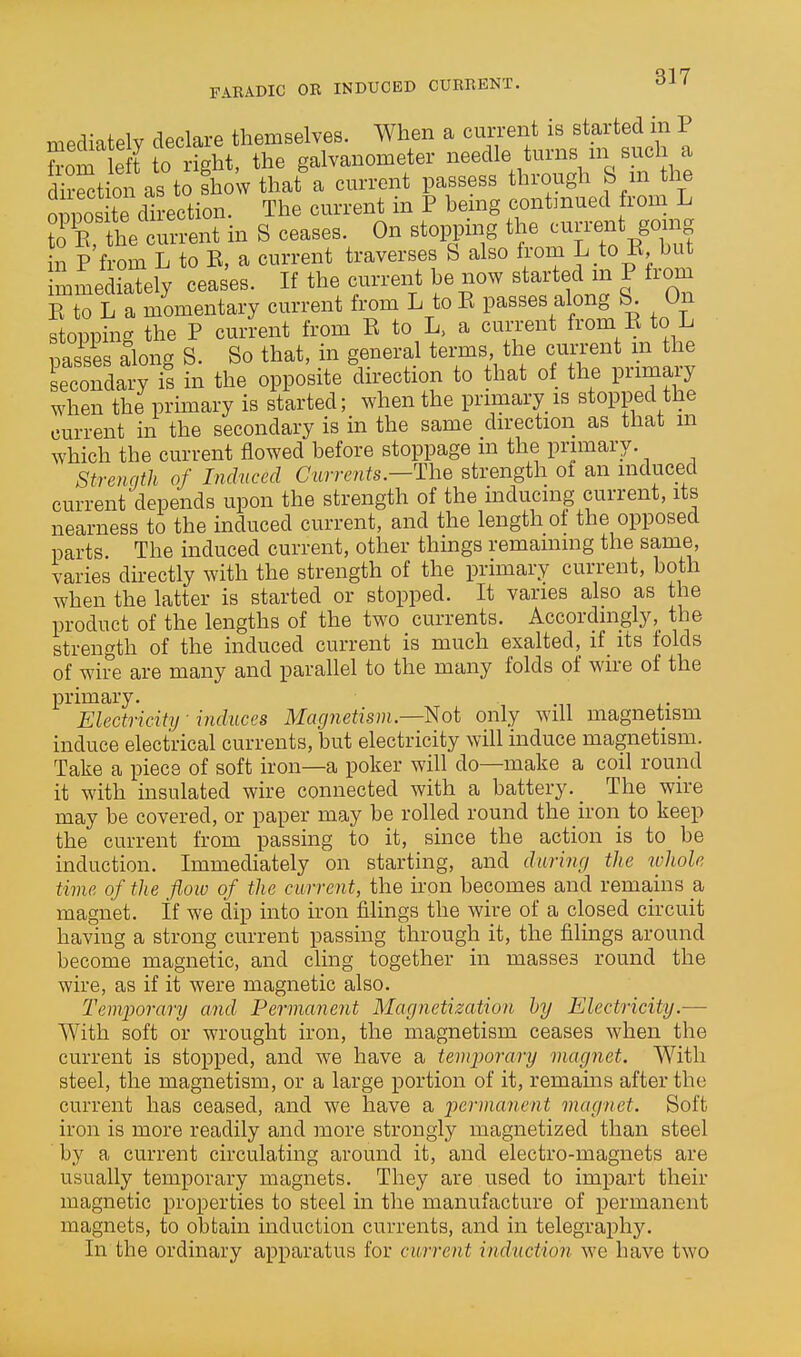 mediately declare themselves. When a current is started in P from e t to right, the galvanometer needle turns m sucl a irct on as ti fhowthat'a current passess through S m the oDDOs te direction. The current in P hemg contmued from L rrthe cm-ent in S ceases. On stopping the current gomg in P from L to E, a current traverses S also from L to K but mmediaTely ceases. If the current he now started m P trom E to L a momentary current from L to E passes along S. On stopping the P current from E to L. a current from E to L pas^sls along S. So that, in general teinns the cun-ent m the secondary is in the opposite direction to that of the primary when the prhnary is started; when the primary is stopped the current in the secondary is in the same direction as that m which the current flowed before stoppage m the primary. Strenqth of Inchtccd Currents.—The strength oi an induced current depends upon the strength of the inducing current, its nearness to the induced current, and the length of the opposed parts. The induced current, other things remaining the same, varies directly with the strength of the primary current, both when the latter is started or stopped. It vanes also as the product of the lengths of the two currents. Accordinglythe strength of the induced current is much exalted, if its folds of wire are many and parallel to the many folds of wire of the primary. Electricity induces Magjietism —l^ot only will magnetism induce electrical currents, but electricity will induce magnetism. Take a piece of soft iron—a poker will do—make a coil round it with insulated wire connected with a battery. The wire may be covered, or paper may be rolled round the iron to keep the current from passing to it, since the action is to be induction. Immediately on starting, and daring the whole time, of the floiv of the current, the iron becomes and remains a magnet, if we dip into iron filings the wire of a closed circuit having a strong current passing through it, the filings around become magnetic, and cling together in masses round the wire, as if it were magnetic also. Temfporary and Permanent Magnetization hy Electricity.— With soft or wrought iron, the magnetism ceases when the current is stopped, and we have a temporary magnet. With steel, the magnetism, or a large portion of it, remams after the current has ceased, and we have a permanent magnet. Soft iron is more readily and more strongly magnetized than steel by a current circulating around it, and electro-magnets are usually temporary magnets. They are used to impart their magnetic properties to steel in the manufacture of permanent magnets, to obtain induction currents, and in telegraphy. In the ordinary apparatus for current induction we have two