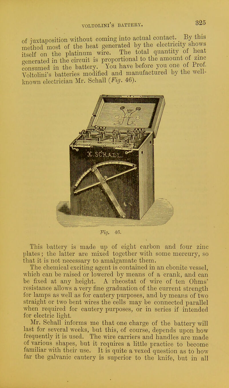 VOLTOLINI'S BATTERY. consumea m me uduuc^j. ^...^ .^^^ j^--- Voltolini's batteries modified and manufactured by the well- known electrician Mr, Schail (Fig. 46). This battery is made up of eight carbon and four zinc plates; the latter are mixed together with some mercury, so that it is not necessary to amalgamate them. The chemical exciting agent is contained in an ebonite vessel, which can be raised or lowered by means of a crank, and can be fixed at any height. A rheostat of wire of ten Ohms' resistance allows a very fine graduation of the current strength for lamps as well as for cautery purposes, and by means of two straight or two bent wires the cells may be connected parallel when required for cautery purposes, or in series if intended for electric light. Mr. Schall informs me that one charge of the battery will last for several weeks, but this, of course, depends upon how frequently it is used. The wire carriers and handles are made of various shapes, but it requires a little practice to become familiar with their use. It is quite a vexed question as to how far the galvanic cautery is superior to the knife, but in all ^feiillW'j '-'ilk' Fig. 46.