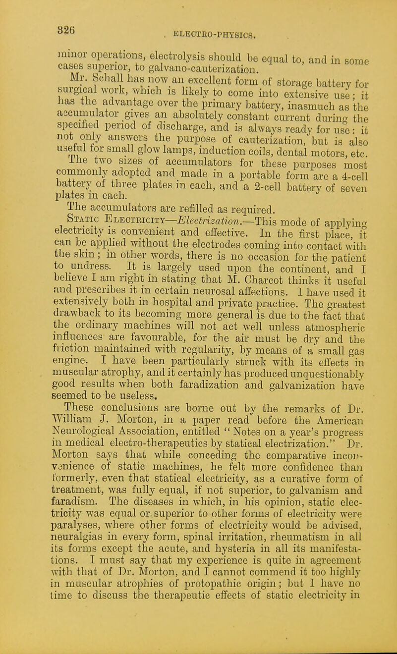 ELECTRO-PHYSICS. minor operations, electrolysis should be equal to, and in some cases superior, to galvano-cauterization. Mr. Schall has now an excellent form of storage battery for surgical work, which is likely to come into extensive use; it has the advantage over the primary battery, inasmuch as the accumu ator gives an absolutely constant current during the specihed period of discharge, and is always ready for use • it not only answers the purpose of cauterization, but is also usetui tor small glow lamps, induction coils, dental motors, etc. ihe two sizes of accumulators for these purposes most commonly adopted and made in a portable form are a 4-cell battery of three plates in each, and a 2-cell battery of seven plates m each. The accumulators are refilled as required. Static Electricity—£;Zecimrti?ow.—This mode of applying electricity is convenient and effective. In the first place, it can be applied without the electrodes coming into contact with the skm; m other words, there is no occasion for the patient to undress. It is largely used upon the continent, and I believe I am right in stating that M. Charcot thinks it useful and prescribes it in certain neurosal affections. I have used it extensively both in hospital and private practice. The greatest drawback to its becoming more general is due to the fact that the ordinary machines will not act well unless atmospheric influences are favourable, for the air must be dry and the friction maintained with regularity, by means of a small gas engine. I have been particularly struck with its effects in muscular atrophy, and it certainly has produced unquestionably good results when both faradization and galvanization have seemed to be useless. These conclusions are borne out by the remarks of Dr. William J. Morton, in a paper read before the American Neurological Association, entitled  Notes on a year's j)rogress in medical electro-therapeutics by statical electrization. Dr. Morton says that while conceding the comparative incon- venience of static machines, he felt more confidence than formerly, even that statical electricity, as a curative form of treatment, was fully equal, if not superior, to galvanism and faradism. The diseases in which, in his opinion, static elec- tricity was equal or superior to other forms of electricity were paralyses, where other forms of electricity would be advised, neuralgias in every form, spinal irritation, rheumatism in all its forms excej^t the acute, and hysteria in all its manifesta- tions. I must say that my experience is quite in agreement with that of Dr. Morton, and I cannot commend it too highl}' in muscular atrophies of protopathic origin; but I have no time to discuss the therapeutic effects of static electricity in