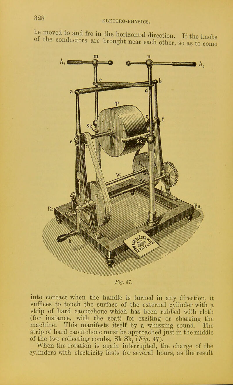 828 ELECTRO-PHYSICS. into contact when the handle is turned in any direction, it suffices to touch the surface of the external cylinder with a strip of hard caoutchouc which has been rubbed with cloth (for instance, with the coat) for exciting or charging the machine. This manifests itself by a whizzing sound. The 'strij) of hard caoutchouc must be ai)proaehed just in the middle of the two collecting combs, Sk Slq {Fuj. 47). When the rotation is again interrupted, the charge of the cylinders with electricity lasts for several hours, as the result