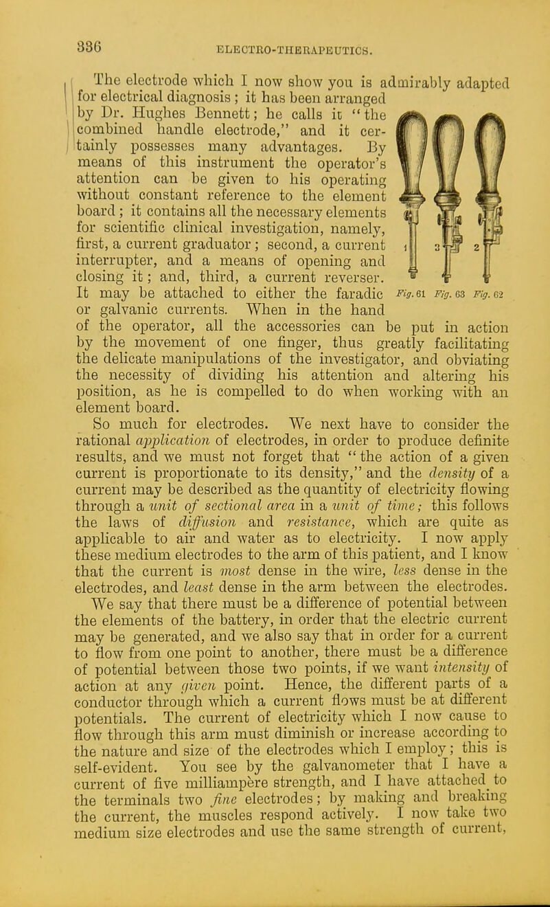 386 ELECTRO-THKRAPEUTICS. I The electrode which I now show you is admirably adapted for electrical diagnosis ; it has been arranged by Dr. Hughes Bennett; he calls ic the combined handle electrode, and it cer- tainly possesses many advantages. By means of this instrument the operator's attention can be given to his operating without constant reference to the element board; it contains all the necessary elements for scientific clinical investigation, namely, first, a current graduator; second, a current interrupter, and a means of opening and closing it; and, third, a current reverser. It may be attached to either the faradic -f'>-6i Fig.&z Fig.Gi or galvanic currents. When in the hand of the operator, all the accessories can be put in action by the movement of one finger, thus greatly facilitating the delicate manipulations of the investigator, and obviating the necessity of dividmg his attention and altering his position, as he is compelled to do when working with an element board. So much for electrodes. We next have to consider the rational application of electrodes, in order to produce definite results, and we must not forget that  the action of a given current is proportionate to its density, and the density of a current may be described as the quantity of electricity flowing through a unit of sectional area in a unit of time; this follows the laws of diffusion and resistance, which are quite as applicable to air and water as to electricity. I now apply these medium electrodes to the arm of this patient, and I know that the current is most dense in the wire, less dense in the electrodes, and least dense in the arm between the electrodes. We say that there must be a difference of potential between the elements of the battery, in order that the electric current may be generated, and we also say that in order for a current to flow from one point to another, there must be a difference of potential between those two points, if we want intensity of action at any given point. Hence, the different parts of a conductor through which a current flows must be at different potentials. The current of electricity which I now cause to flow through this arm must diminish or increase according to the nature and size of the electrodes which I employ; this is self-evident. You see by the galvanometer that I have a current of five milliampere strength, and I have attached^ to the terminals two fine electrodes; by making and breaking the current, the muscles respond actively. I now take two medium size electrodes and use the same strength of current,