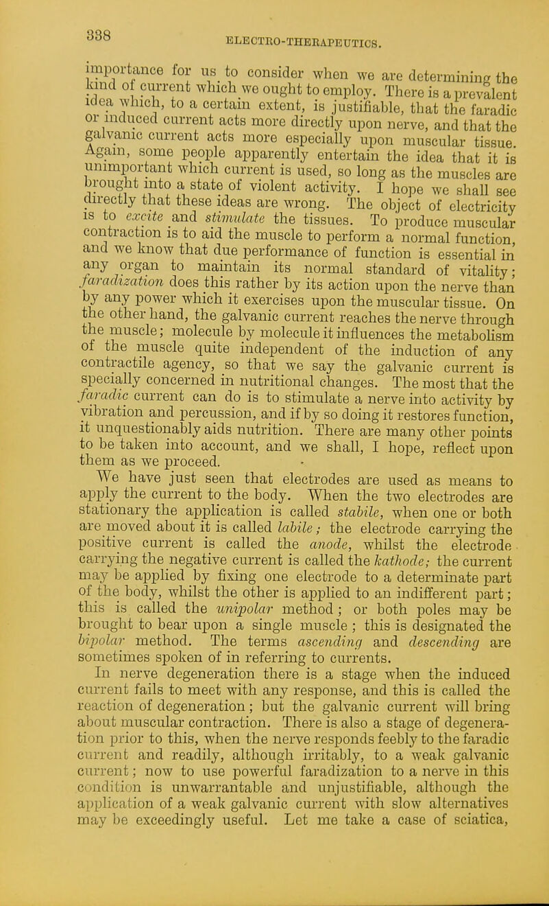 ELECTEO-THERAPEUTICS. importance lor us_ to consider when we are determining the kind ol current which we ought to employ. There is a prevalent Idea which, to a certain extent, is justifiable, that the faradic or induced current acts more directly upon nerve, and that the galvanic current acts more especially upon muscular tissue Again, some people apparently entertain the idea that it is unimportant which current is used, so long as the muscles are brought into a state of violent activity. I hope we shall see directly that these ideas are wrong. The object of electricity is to excite and stimulate the tissues. To produce muscular contraction is to aid the muscle to perform a normal function and we know that due performance of function is essential m' any organ to maintain its normal standard of vitality; faradization does this rather by its action upon the nerve than by any power which it exercises upon the muscular tissue. On the other hand, the galvanic current reaches the nerve through the muscle; molecule by molecule it influences the metabolism of the muscle quite independent of the induction of any contractile agency, so that we say the galvanic current is specially concerned in nutritional changes. The most that the faradic current can do is to stimulate a nerve into activity by vibration and percussion, and if by so doing it restores function, it unquestionably aids nutrition. There are many other pomts to be taken into account, and we shall, I hope, reflect upon them as we proceed. We have just seen that electrodes are used as means to apply the current to the body. When the two electrodes are stationary the application is called stabile, when one or both are moved about it is called labile; the electrode carrying the positive current is called the anode, whilst the electrode carrying the negative current is cailed the kathode,- the current may be apphed by fixing one electrode to a determinate part of the body, whilst the other is applied to an indifferent part; this is called the unipolar method ; or both poles may be brought to bear upon a single muscle ; this is designated the bipolar method. The terms ascending and descending are sometimes spoken of in referring to currents. In nerve degeneration there is a stage when the induced current fails to meet with any response, and this is called the reaction of degeneration; but the galvanic current will bring about muscular contraction. There is also a stage of degenera- tion prior to this, when the nerve responds feebly to the faradic current and readily, although irritably, to a weak galvanic current; now to use powerful faradization to a nerve m this condition is unwarrantable and unjustifiable, although the application of a weak galvanic current with slow alternatives may be exceedingly useful. Let me take a case of sciatica.