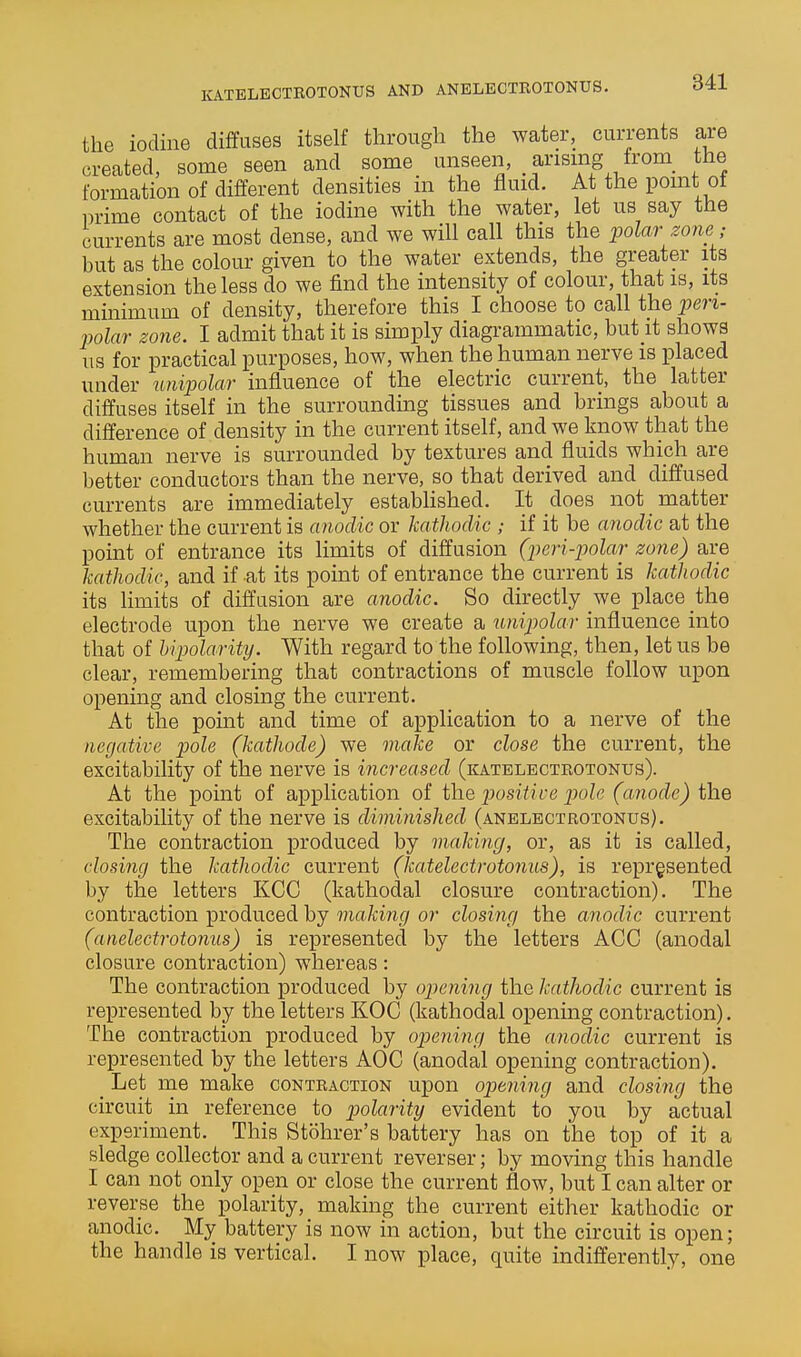 the iodine diffuses itself through the water, currents are created, some seen and some unseen, arising from_ the formation of different densities in the fluid. At the point of prime contact of the iodine with the water, let us say the currents are most dense, and we will call this the polar zone; but as the colour given to the water extends, the greater its extension the less do we find the intensity of colour, that is, its minimum of density, therefore this I choose to call the pen- polar zone. I admit that it is simply diagrammatic, but it shows lis for practical purposes, how, when the human nerve is placed under unipolar influence of the electric current, the latter diffuses itself in the surrounding tissues and brings about a difference of density in the current itself, and we know that the human nerve is surrounded by textures and fluids whiph are better conductors than the nerve, so that derived and diffused currents are immediately established. It does not matter whether the current is anodic or kathodic ; if it be anodic at the point of entrance its limits of diffusion (peri-polar zone) are kathodic, and if at its point of entrance the current is kathodic its limits of diffusion are anodic. So directly we place the electrode upon the nerve we create a unipolar influence into that of hipolarity. With regard to the following, then, let us be clear, remembering that contractions of muscle follow upon opening and closing the current. At the point and time of application to a nerve of the negative pole (kathode) we make or close the current, the excitability of the nerve is increased (katelectrotonus). At the point of application of the positive pole (anode) the excitability of the nerve is diminished (anelectrotonus). The contraction produced by making, or, as it is called, closing the kathodic current (katelectrotonus), is represented by the letters KCC (kathodal closure contraction). The contraction produced by maki7ig or closing the anodic current (anelectrotonus) is represented by the letters ACC (anodal closure contraction) whereas: The contraction produced by opening the kathodic current is represented by the letters KOC (kathodal opening contraction). The contraction produced by opening the anodic current is represented by the letters AOC (anodal opening contraction). _ Let me make contraction upon opening and closing the circuit in reference to polarity evident to you by actual experiment. This Stohrer's battery has on the top of it a sledge collector and a current reverser; by moving this handle I can not only open or close the current flow, but I can alter or reverse the polarity, making the current either kathodic or anodic. My battery is now in action, but the circuit is open; the handle is vertical. I now place, quite indifferently, one