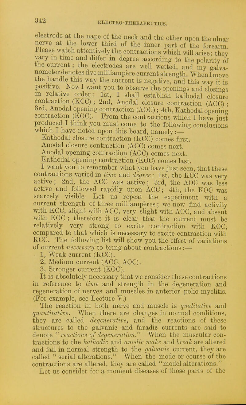 ELECTRO-THERAPEUTICS. electrode at the nape of the neck and the other upon the ulnar nerve at the lower third of the inner part of the forearm, l^lease watch attentively the contractions which will arise- they vary in time and differ m degree according to the polarity of the current; the electrodes are well wetted, and my galva- nometer denotes five milliampere current strength. Whenlmove the handle this way the current is negative, and this way it is positive. Now I want you to observe the openings and closings m relative order: Ist, I shall establish kathodal closure contraction (KCC); 2nd, Anodal closure contraction (ACC) • 3rd, Anodal opening contraction (AOC); 4th, Kathodal opening contraction (KOC). From the contractions which I have just produced I think you must come to the following conclusions which I have noted upon this board, namely :— Kathodal closure contraction (KCC) comes first. Anodal closure contraction (ACC) comes next. Anodal opening contraction (AOC) comes next. Kathodal opening contraction (KOC) comes last. I want you to remember what you have just seen, that these contractions varied in tivie and degree: 1st, the KCC was very active; 2nd, the ACC was active; 3rd, the AOC was less active and followed rapidly upon ACC; 4th, the KOC was scarcely visible. Let us repeat the experiment with a current strength of three milhamperes; we now find activity with KCC, slight with ACC, very shght with AOC, and absent with KOC; therefore it is clear that the current must be relatively very strong to excite -contraction with KOC, compared to that which is necessary to excite contraction with KCC. The following list will show you the effect of variations of current necessary to bring about contractions :— 1, Weak current (KCC). 2, Medium current (ACC, AOC). 3, Stronger current (KOCI). It is absolutely necessary that we consider these contractions in reference to time and strength in the degeneration and regeneration of nerves and muscles in anterior polio-mj^elitis. (For example, see Lecture V.) The reaction in both nerve and muscle is qualitative and quantitative. When there are changes in normal conditions, they are called degenerative, and the reactions of these structures to the galvanic and faradic currents are said to di&Tioiereactions of degeneration.'' When the muscular con- tractions to the kathodic and anodic make and break are altered and fail in normal strength to the galvanic current, they are called  serial alterations. When the mode or course of the contractions are altered, they are called model alterations. Let us consider for a moment diseases of those parts of the