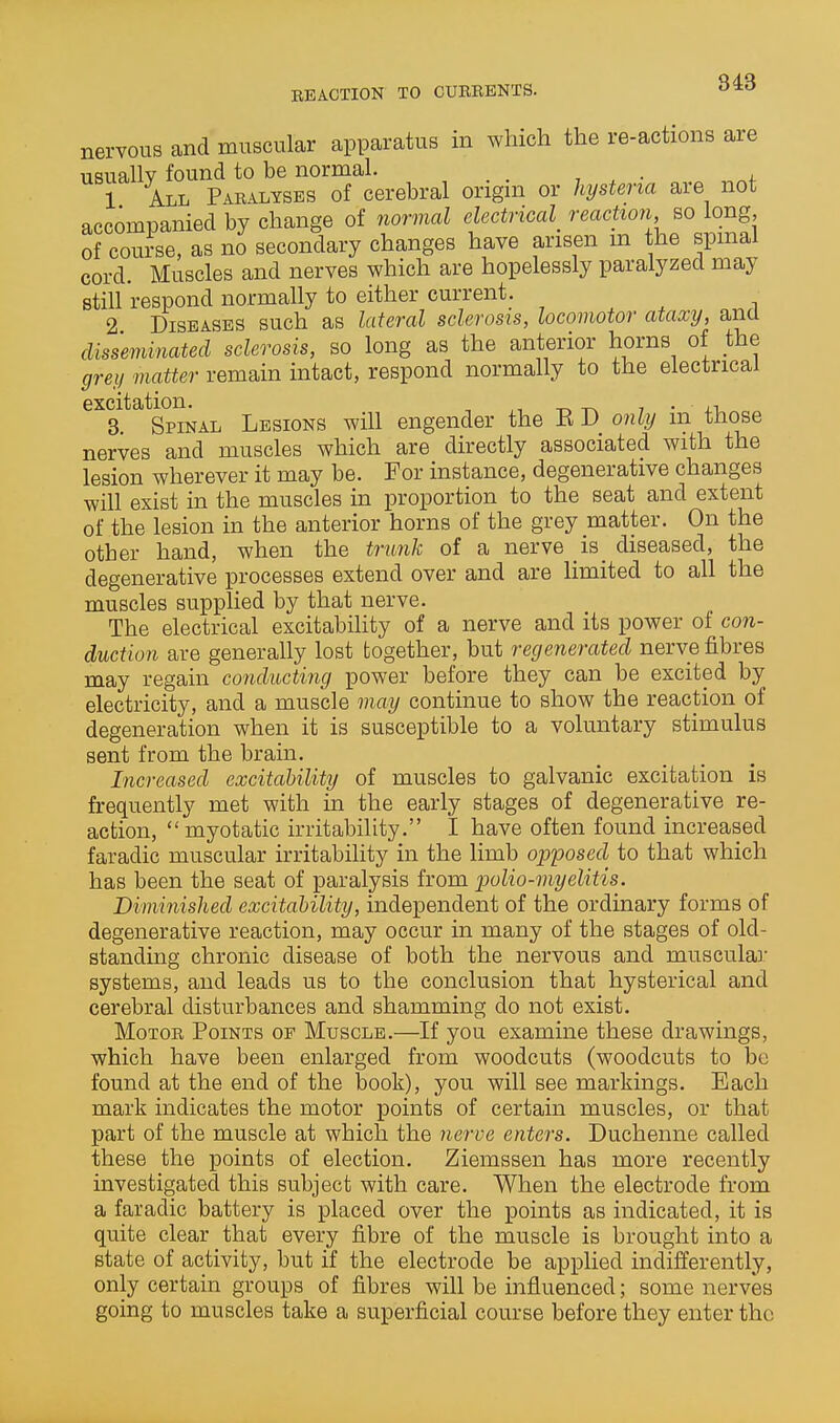EBACTION TO CUEBBNTS. nervous and muscular apparatus in which the re-actions are usually found to be normal. _ 1 All Pabalysbs of cerebral origm or hysteria are not accompanied by change of normal electrical^ reaction so long of course, as no secondary changes have arisen m the spmal cord. Muscles and nerves which are hopelessly paralyzed may still respond normally to either current. 2 Diseases such as lateral sclerosis, locomotor ataxy, and disseminated sclerosis, so long as the anterior horns of the grey matter remain intact, respond normally to the electrical excitation. ^ ,^ ^ , • 3. Spinal Lesions will engender the ED only m those nerves and muscles which are directly associated with the lesion wherever it may be. For instance, degenerative changes will exist in the muscles in proportion to the seat and extent of the lesion in the anterior horns of the grey matter. On the other hand, when the trunk of a nerve is_ diseased, the degenerative processes extend over and are limited to all the muscles supplied by that nerve. The electrical excitability of a nerve and its power of con- duction are generally lost together, but regenerated nerve fibres may regain conducting power before they can be excited by electricity, and a muscle may continue to show the reaction of degeneration when it is susceptible to a voluntary stimulus sent from the brain. Increased excitability of muscles to galvanic excitation is frequently met with in the early stages of degenerative re- action, myotatic irritability. I have often found increased faradic muscular irritability in the limb opposed to that which has been the seat of paralysis from 'polio-myelitis. Diminished excitability, independent of the ordinary forms of degenerative reaction, may occur in many of the stages of old- standing chronic disease of both the nervous and muscular systems, and leads us to the conclusion that hysterical and cerebral disturbances and shamming do not exist. MoTOE Points of Muscle.—If you examine these drawings, which have been enlarged from woodcuts (woodcuts to be found at the end of the book), you will see markings. Each mark indicates the motor points of certain muscles, or that part of the muscle at which the nerve enters. Duchenne called these the points of election. Ziemssen has more recently investigated this subject with care. When the electrode from a faradic battery is placed over the points as indicated, it is quite clear that every fibre of the muscle is brought into a state of activity, but if the electrode be applied indifferently, only certain groups of fibres will be influenced; some nerves going to muscles take a superficial course before they enter the