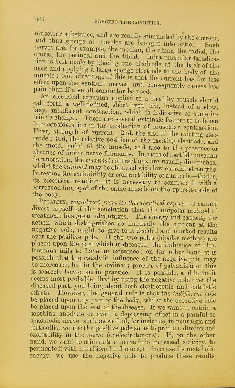ELECTIIO-THBRAPEUTICS. muscular substance and are readily stimulated by the current and thus groups of muscles are brought into action S nerves are, for example, the median, the ulnar, the radial the crural, the perineal and the tibial. Intra-muscular faradiza- tion IS best made by placmg one electrode at the back of the neck and applying a large sponge electrode to the body of the muscle ; one advantage of this is that the current has far less effect upon the sentient nerves, and consequently causes less pam than if a small conductor be used. An electrical stimulus applied to a healthy muscle should f^ ^^^l^ well-defined, short-lived jerk, instead of a slow, lazy,_ mditierent contraction, which is indicative of some in- trinsic change. _ There are several extrinsic factors to be taken into consideration m the production of muscular contraction, iirst, strength of current; 2nd, the size of the existing elec trode ; 3rd, the relative position of the exciting electrode, and the motor point of the muscle, and also to the presence or absence of motor nerve filaments. In cases of partial muscular degeneration, the maximal contractions are usually diminished, whilst the minimal may be obtained with low current strengths! In testing the excitability or contractibility of a muscle—that is, its electrical reaction—it is necessary to compare it with a corresponding spot of the same muscle on the opposite side of the body. _ Polarity, considered from its therapeutical aspect.—I cannot divest myself of the conclusion that the unipolar method of treatment has great advantages. The energy and capacity for action which distinguishes so markedly the current at the negative pole, ought to give to it decided and marked results over the positive pole. If the two poles (bipolar method) are placed upon the part which is diseased, the influence of elec- trotonus fails to have an existence; on the other hand, it is possible that the catalytic influence of the negative pole may be increased, but in the ordinary process of galvanization this is scarcely borne out in practice. It is possible, and to me it seems most probable, that by using the negative pole over the diseased part, you bring about both electrotonic and catalytic effects. However, the general rule is that the indifferent pole be placed upon any part of the body, whilst the executive pole be placed upon the seat of the disease. If we want to obtain a soothing anodyne or even a depressing effect in a painful or spasmodic nerve, such as we find, for instance, in neuralgia and torticollis, we use the positive pole so as to produce diminished excitability in the nerve (anelectrotonous). If, on the other hand, we want to stimulate a nerve into increased activity, to permeate it with nutritional influence, to increase its metabolic energy, we use the negative pole to produce these results