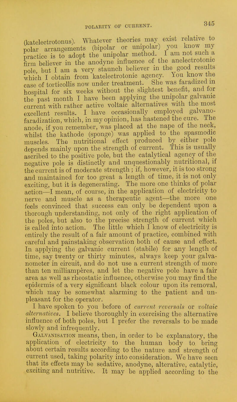 (katelectrotonus). Whatever theories may exist relative to polar arrangements (bipolar or unipolar) you know my practice is to adopt the unipolar method I am not such a firm behever in the anodyne influence of the anelectrotomc pole, but I am a very staunch believer in the good resu ts which I obtain from katelectrotonic agency. You know the case of torticolHs now under treatment. She was faradized m hospital for six weeks without the slightest benefit, and lor the past month I have been applying the unipolar galvanic current with rather active voltaic alternatives with the most excellent results. I have occasionally employed galvano- faradization, which, in my opinion, has hastened the cure. Ihe anode, if you remember, was placed at the nape of the neck, whilst the kathode (sponge) was applied to the spasmodic muscles. The nutritional effect produced by either pole depends mainly upon the strength of current. This is usually ascribed to the positive pole, but the catalytical agency of the negative pole is distinctly and unquestionably nutritional, if the current is of moderate strength; if, however, it is too strong and maintained for too great a length of time, it is not only exciting, but it is degeneratmg. The more one thinks of polar action—I mean, of course, in the application of electricity to nerve and muscle as a therapeutic agent—the more one feels convinced that success can only be dependent upon a thorough understanding, not only of the right application of the poles, but also to the precise strength of current which is called into action. The little which I know of electricity is entirely the result of a fair amount of practice, combined with careful and painstaking observation both of cause and effect. In applying the galvanic current (stabile) for any length of time, say twenty or thirty minutes, always keep your galva- nometer in circuit, and do not use a current strength of more than ten milliamp^res, and let the negative pole have a fair area as well as rheostatic influence, otherwise you may find the epidermis of a very significant black colour upon its removal, which may be somewhat alarming to the patient and un- pleasant for the operator. I have spoken to you before of current reversals or voltaic alternatives. I believe thoroughly in exercising the alternative influence of both poles, but I prefer the reversals to be made slowly and infrequently. Galvanisation means, then, in order to be explanatory, the application^ of electricity to the human body to bring about certain results according to the nature and strength of current used, taking polarity into consideration. We have seen that its effects may be sedative, anodyne, alterative, catalytic, exciting and nutritive. It may be applied according to the