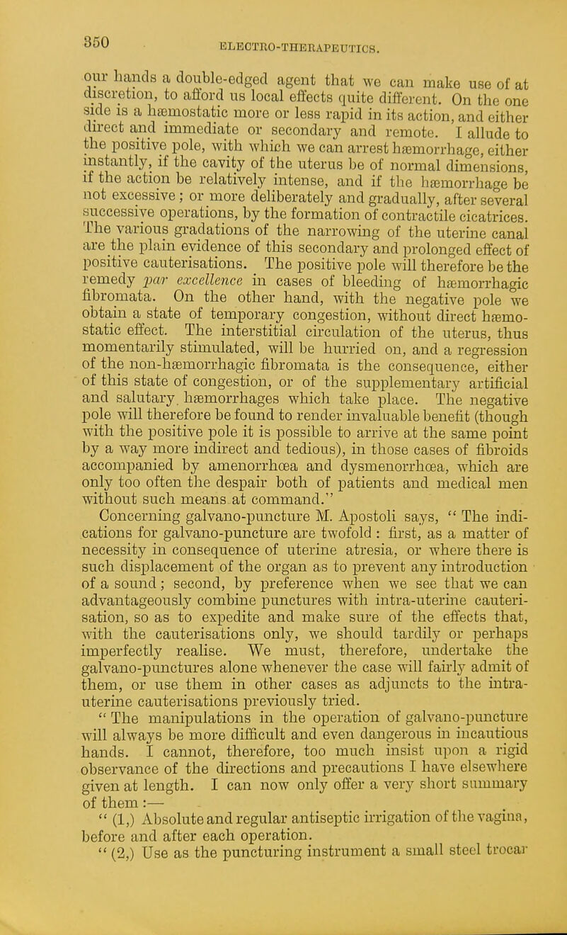 ELECTRO-THERAPEUTICS. our hands a double-edged agent that we can make use of at discretion, to aflord us local effects quite different. On the one side 18 a htemostatic more or less rapid in its action, and either direct and immediate or secondary and remote. I allude to the positive pole, with which we can arrest hemorrhage, either instantly, if the cavity of the uterus be of normal dimensions, if the action be relatively intense, and if the htemorrhage be not excessive; or more deliberately and gradually, after several successive operations, by the formation of contractile cicatrices. The various gradations of the narrowing of the uterine canal are the plain evidence of this secondary and prolonged effect of positive cauterisations. The positive pole will therefore be the remedy _2ja?' excellence m cases of bleeding of htemorrhagic fibromata. On the other hand, with the negative pole we obtain a state of temporary congestion, without direct haemo- static effect. The interstitial circulation of the uterus, thus momentarily stimulated, will be hurried on, and a regression of the non-heemorrhagic fibromata is the consequence, either of this state of congestion, or of the supplementary artificial and salutary, haemorrhages which take place. The negative pole will therefore be found to render invaluable benefit (though with the positive pole it is possible to arrive at the same point by a way more indirect and tedious), in those cases of fibroids accompanied by amenorrhoea and dysmenorrhoea, which are only too often the despair both of patients and medical men without such means at command. Concerning galvano-puncture M. Apostoli says,  The indi- cations for galvano-puncture are twofold : first, as a matter of necessity in consequence of uterine atresia, or where there is such displacement of the organ as to prevent any introduction of a sound; second, by preference when we see that we can advantageously combine punctures with intra-uterine cauteri- sation, so as to expedite and make sure of the effects that, with the cauterisations only, we should tardily or perhaps imperfectly realise. We must, therefore, undertake the galvano-punctures alone whenever the case will fairly admit of them, or use them in other cases as adjuncts to the intra- uterine cauterisations previously tried.  The manipulations in the operation of galvano-puncture will always be more difficult and even dangerous in incautious hands. I cannot, therefore, too much insist upon a rigid observance of the directions and precautions I have elsewhere given at length. I can now only offer a very short summary of them:—  (1,) Absolute and regular antiseptic irrigation of the vagiua, before and after each operation.  (2,) Use as the puncturing instrument a small steel trocar