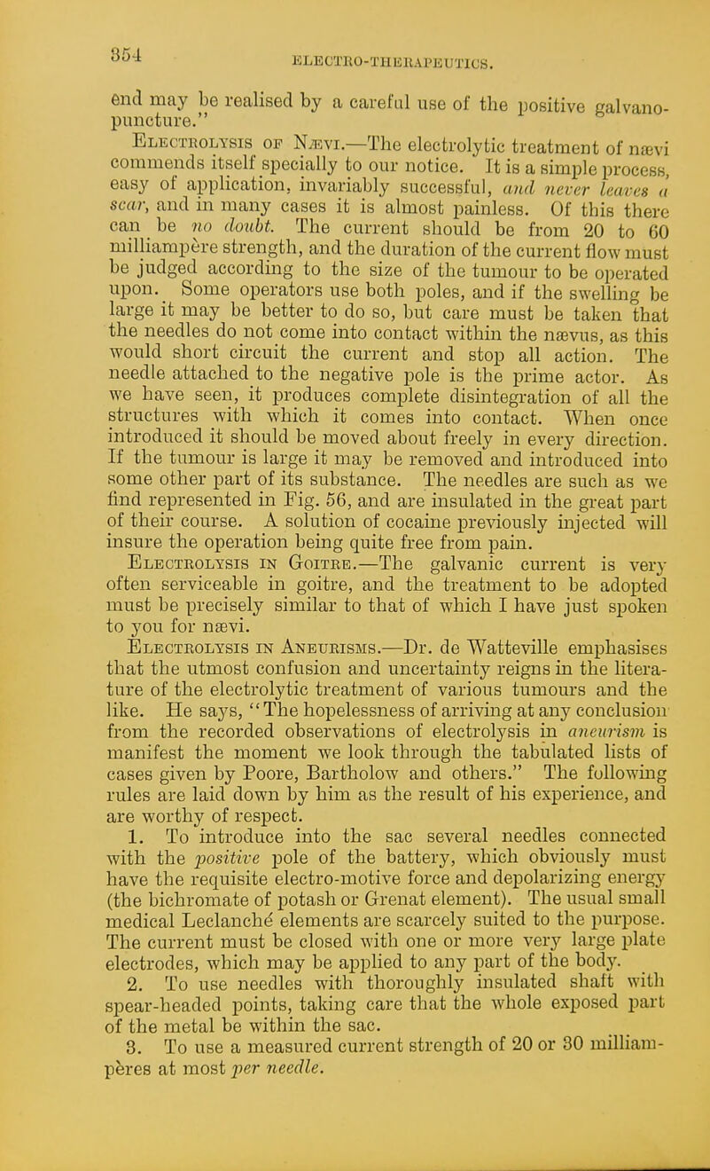 KLECTKO-THEIUPEUTICS. end may be realised by a careful use of the positive Kalvano- puncture. Electrolysis of N;evi.—The electrolytic treatment of njBvi commends itself specially to om- notice. It is a simple process, easy of application, invariably successful, and never leaves a scar, and in many cases it is almost painless. Of this there can be no doubt. The current should be from 20 to 60 milliampere strength, and the duration of the current flow must be judged according to the size of the tumour to be operated upon. Some operators use both poles, and if the swelling be large it may be better to do so, but care must be taken that the needles do not come into contact within the nsevus, as this would short circuit the current and stop all action. The needle attached to the negative pole is the prime actor. As we have seen, it produces complete disintegration of all the structures with which it comes into contact. When once introduced it should be moved about freely in every direction. If the tumour is large it may be removed and introduced into some other part of its substance. The needles are such as we find represented in Fig. 56, and are insulated in the great part of their course. A solution of cocame previously injected will insure the operation being quite free from pain. Electrolysis in Goitre.—The galvanic current is very often serviceable in goitre, and the treatment to be adopted must be precisely similar to that of which I have just spoken to 5'ou for nsevi. Electrolysis in Aneurisms.—Dr. de Watteville emphasises that the utmost confusion and uncertainty reigns in the litera- ture of the electrolytic treatment of various tumours and the like. He sa3^s, The hopelessness of arriving at any conclusion from the recorded observations of electrolysis in aneurism is manifest the moment we look through the tabulated lists of cases given by Poore, Bartholow and others. The following rules are laid down by him as the result of his experience, and are worthy of respect. 1. To introduce into the sac several needles connected with the positive pole of the battery, which obviousl}' must have the requisite electro-motive force and depolarizing energy (the bichromate of potash or Grenat element). The usual small medical Leclanche elements are scarcely suited to the purpose. The current must be closed with one or more very large plate electrodes, which may be applied to any part of the body. 2. To use needles with thoroughly insulated shaft with spear-headed points, taking care that the whole exposed part of the metal be within the sac. 3. To use a measured current strength of 20 or 30 milHam- p^res at most per needle.