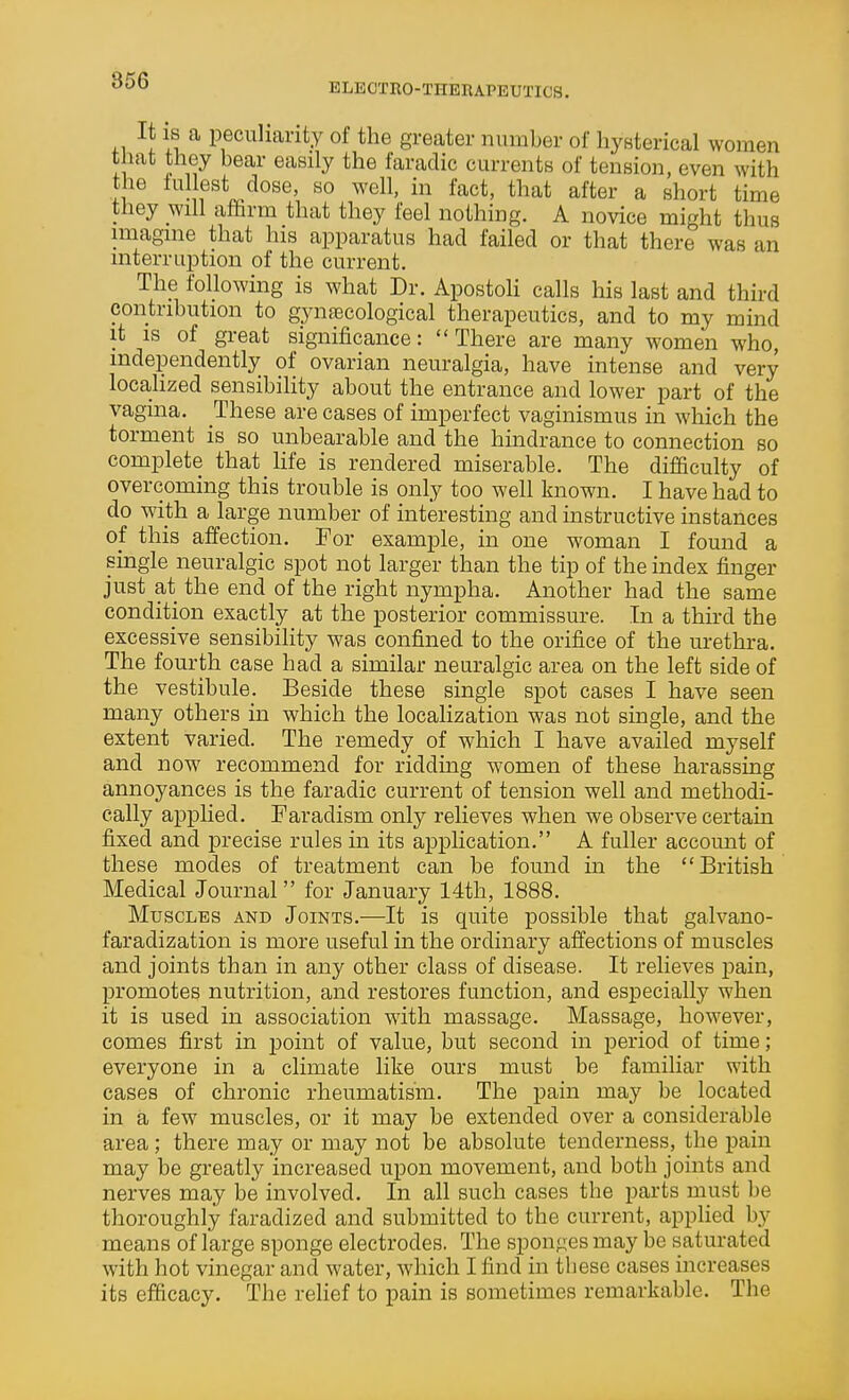 ELECTRO-THERAPEUTICS. It IS a peculiarity of the greater number of hysterical women t lat they bear easily the faradic currents of tension, even with the lullest dose, so well, in fact, that after a short time tliey will aftrm that they feel nothing. A novice might thus imagine that his apparatus had failed or that there was an interruption of the current. The following is what Dr. Apostoli calls his last and third contribution to gynfecological therapeutics, and to my mind it is of great significance: There are many women who, independently of ovarian neuralgia, have intense and very localized sensibility about the entrance and lower part of the vagma. These are cases of imperfect vaginismus in which the torment is so unbearable and the hindrance to connection so complete that life is rendered miserable. The difficulty of overcoming this trouble is only too well known. I have had to do with a large number of interesting and mstructive instances of this affection. For example, in one woman I found a single neuralgic spot not larger than the tip of the index finger just at the end of the right nympha. Another had the same condition exactly at the posterior commissure. In a third the excessive sensibility was confined to the orifice of the urethra. The fourth case had a similar neuralgic area on the left side of the vestibule. Beside these single spot cases I have seen many others in which the localization was not single, and the extent varied. The remedy of which I have availed myself and now recommend for ridding women of these harassing annoyances is the faradic current of tension well and methodi- cally applied. Faradism only relieves when we observe certain fixed and precise rules m its application. A fuller account of these modes of treatment can be found in the British Medical Journal for January 14th, 1888. Muscles and Joints.—It is quite possible that galvano- faradization is more useful in the ordinary affections of muscles and joints than in any other class of disease. It relieves jjain, promotes nutrition, and restores function, and especially when it is used in association with massage. Massage, however, comes first in point of value, but second in period of time; everyone in a climate like ours must be familiar with cases of chronic rheumatism. The pain may be located in a few muscles, or it may be extended over a considerable area; there may or may not be absolute tenderness, the pain may be greatly increased upon movement, and both joints and nerves may be involved. In all such cases the parts must be thoroughly faradized and submitted to the current, applied by means of large sponge electrodes. The sponges may be saturated with hot vinegar and water, which I find in tbese cases increases its efficacy. The relief to pain is sometimes remarkable. The