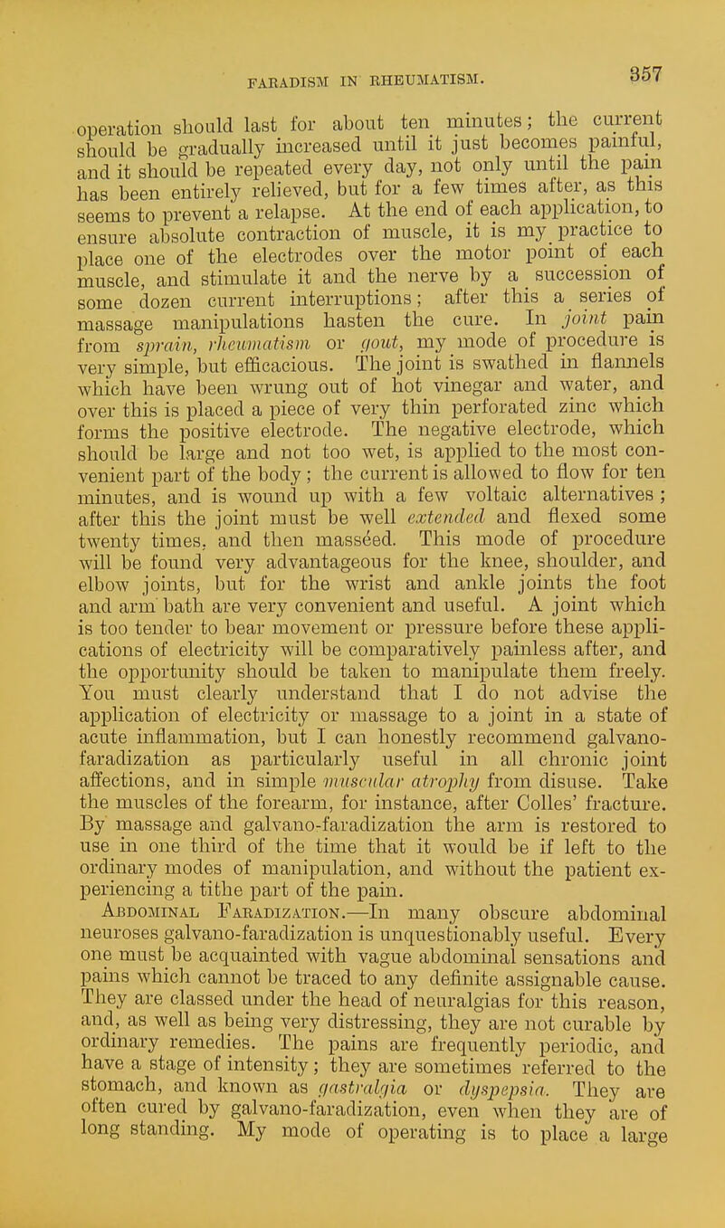 FARADISM IN RHEUMATISM. operation should last for about ten minutes; the current should be gradually increased until it just becomes pamtul, and it should be repeated every day, not only until the pam has been entirely relieved, but for a few timess after, as this seems to prevent a relapse. At the end of each application, to ensure absolute contraction of muscle, it is my practice to place one of the electrodes over the motor point of each muscle, and stimulate it and the nerve by a _ succession of some dozen current interruptions; after this a _ series of massage manipulations hasten the cure. In joint pain from sprain, rheumatism or gout, my mode of procedure is very simple, but efficacious. The joint is swathed in flannels which have been wrung out of hot vinegar and water, and over this is placed a piece of very thin perforated zinc which forms the positive electrode. The negative electrode, which should be large and not too wet, is applied to the most con- venient part of the body; the current is allowed to flow for ten minutes, and is wound up with a few voltaic alternatives ; after this the joint must be well extended and flexed some twenty times, and then masseed. This mode of procedure will be found very advantageous for the Imee, shoulder, and elbow joints, but for the wrist and ankle joints the foot and arm bath are very convenient and useful. A joint which is too tender to bear movement or pressure before these appli- cations of electricity will be comparatively painless after, and the opportunity should be taken to manipulate them freely. You must clearly understand that I do not advise the application of electricity or massage to a joint in a state of acute inflammation, but I can honestly recommend galvano- faradization as particularly useful in all chronic joint affections, and in simple muscidar atropliy from disuse. Take the muscles of the forearm, for instance, after CoUes' fracture. By massage and galvano-faradization the arm is restored to use in one third of the time that it would be if left to the ordinary modes of manipulation, and without the patient ex- periencing a tithe part of the pain. Abdominal Faradization.—In many obscure abdominal neuroses galvano-faradization is unquestionably useful. Every one must be acquainted with vague abdominal sensations and pains which cannot be traced to any definite assignable cause. They are classed under the head of neuralgias for this reason, and, as well as being very distressing, they are not curable by ordinary remedies. The pains are frequently periodic, and have a stage of intensity; they are sometimes referred to the stomach, and known as (/astralgia or dyspepsia. They are often cured by galvano-faradization, even when they are of long standing. My mode of operating is to place a large