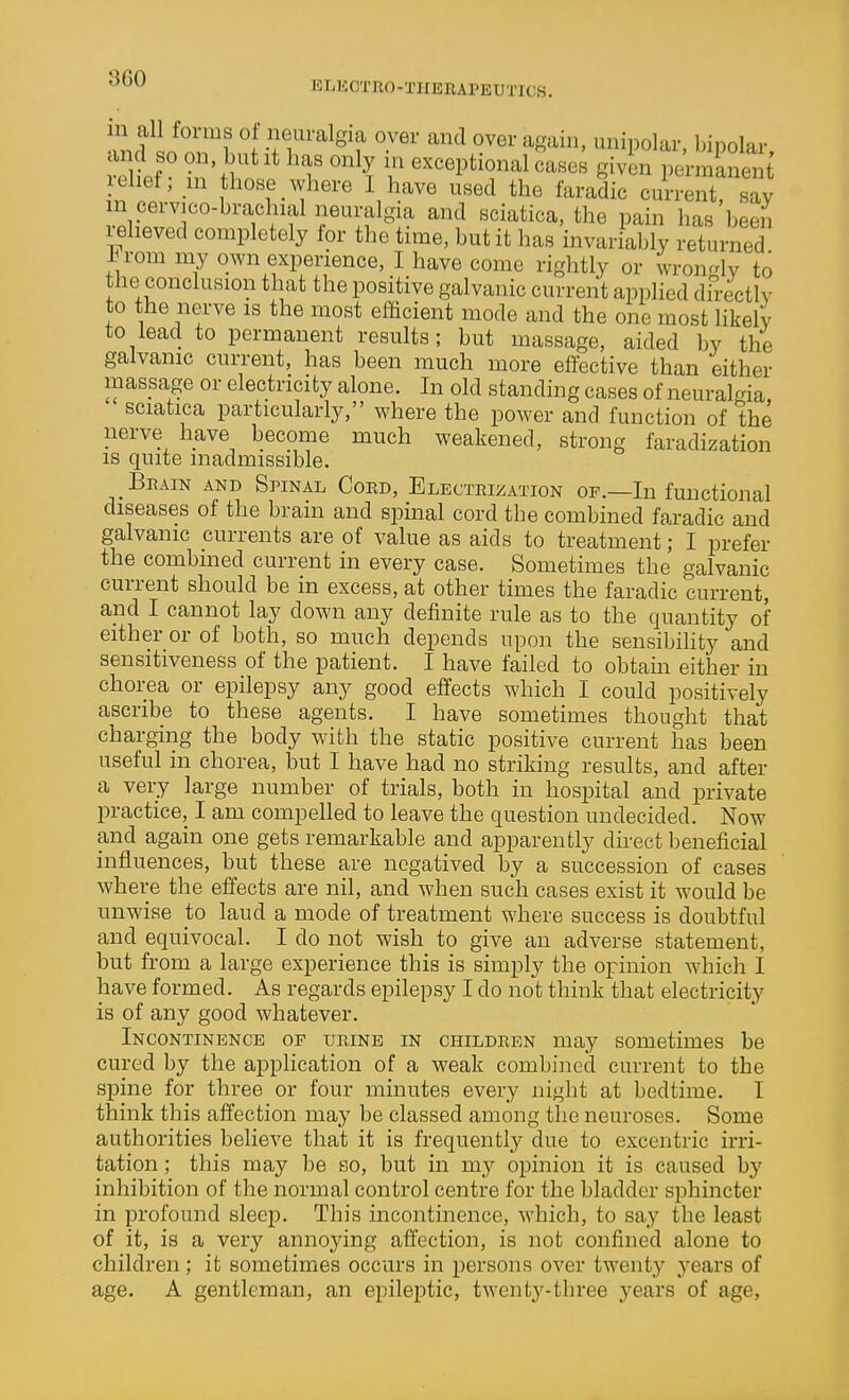 '^^^ elkctho-therapeutics. 'i^dl^T? l ^.T^^^'f y^' ''^ ipol^^-' 'bipolar, <ind so on but It has only m exceptional cases given permanent relief; m hose where I have used the faradic current s^y 'T^f ^'^ ^^'^ pain has beei^ leheved completely for the time, but it has invariably returned in-om niy own experience, I have come rightly or wron^dv to the conclusion that the positive galvanic current applied dh-ectlv to the nerve is the most efficient mode and the one most likely to lead to permanent results; but massage, aided by the galvanic current, has been much more effective than either massage or electricity alone. In old standing cases of neuralgia sciatica particularly, where the power and function of the nerve have become much weakened, strong faradization IS quite inadmissible. Bhain and Spinal Cord, Electrization of.—In functional diseases of the brain and spinal cord the combined faradic and galvanic currents are of value as aids to treatment; I prefer the combined current in every case. Sometimes the galvanic current should be in excess, at other times the faradic current, and I cannot lay down any definite rule as to the quantity of either or of both, so much depends upon the sensibihty and sensitiveness of the patient. I have failed to obtain either in chorea or epilepsy any good effects which I could positively ascribe to these agents. I have sometimes thought that chargmg the body with the static positive current has been useful in chorea, but I have had no striking results, and after a very large number of trials, both in hospital and private practice, I am compelled to leave the question undecided. Now and again one gets remarkable and apparently direct beneficial influences, but these are negatived by a succession of cases where the effects are nil, and when such cases exist it would be unwise to laud a mode of treatment where success is doubtful and equivocal. I do not wish to give an adverse statement, but from a large experience this is simply the opinion which I have formed. As regards epilepsy I do not think that electricity is of any good whatever. Incontinence of urine in children may sometimes be cured by the application of a weak combined current to the spine for three or four minutes every night at bedtime. I think this affection may be classed among the neuroses. Some authorities believe that it is frequently due to excentric irri- tation ; this may be so, but in my opinion it is caused by inhibition of the normal control centre for the bladder sphincter in profound sleep. This incontinence, which, to say the least of it, is a very annoying affection, is not confined alone to children; it sometimes occurs in persons over twenty j^ears of age. A gentleman, an epileptic, twenty-three years of age,