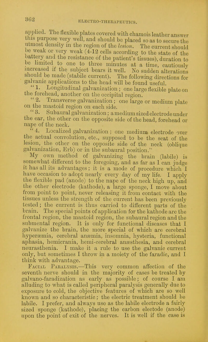 ELECTKO-THKRAPlfiUTICS. applied. The flexible plates covered with chamois leather answer this purpose very well, and should be placed so as to secure the utmost density m the region of the lesion. The current should be weak or very weak (4-12 cells according to the state of the battery and the resistance of the patient's tissues), duration to be limited to one to three minutes at a time, cautiously increased if the subject bears it well. No sudden alterations should be made (stabile current). The following directions for galvanic applications to the head will be found useful. ,,}■ Longitudinal galvanization ; one large flexible plate on the forehead, another on the occipital region.  2. Transverse galvanization; one large or medium plate on the mastoid region on each side.  3. Subaural galvanization; a medium sized electrode under the ear, the other on the opposite side of the head, forehead or nape of the neck.  4. Localized galvanization ; one medium electrode over the actual convolution, etc., supposed to be the seat of the lesion, the other on the opposite side of the neck (oblique galvanization, Erb) or in the subaural position. My own method of galvanizing the brain (labile) is somewhat different to the foregoing, and as far as 1 can judge it has all its advantages; it is a mode of procedure which I have occasion to adopt nearly every day of my life. I apply the flexible pad (anode) to the nape of the neck high up, and the other electrode (kathode), a large sponge, I move about from point to point, never releasing it from contact with the tissues unless the strength of the current has been previously tested; the current is thus carried to different parts of the brain. The special points of application for the kathode are the frontal region, the mastoid region, the subaural region and the submental region. It is only for functional diseases that I galvanize the brain, the more special of which are cerebral hyperfemia, cerebral anaemia, insomnia, hysteria, functional aphasia, hemicrania, hemi-cerebral aiifesthesia, and cerebral neurasthenia. I make it a rule to use the galvanic current only, but sometimes I throw m a moiety of the faradic, and I think with advantage. Facial Paralysis.—This very common affection of the seventh nerve should in the majority of cases be treated by galvano-faradization as early as possible; of course I am alluding to what is called peripheral paralysis generally due to exposure to cold, the objective features of which are so well known and so characteristic; the electric treatment should be labile. I prefer, and always use as the labile electrode a fairly sized sponge (kathode), placing the carbon electode (anode) upon the point of exit of the nerves. It is well if the case is