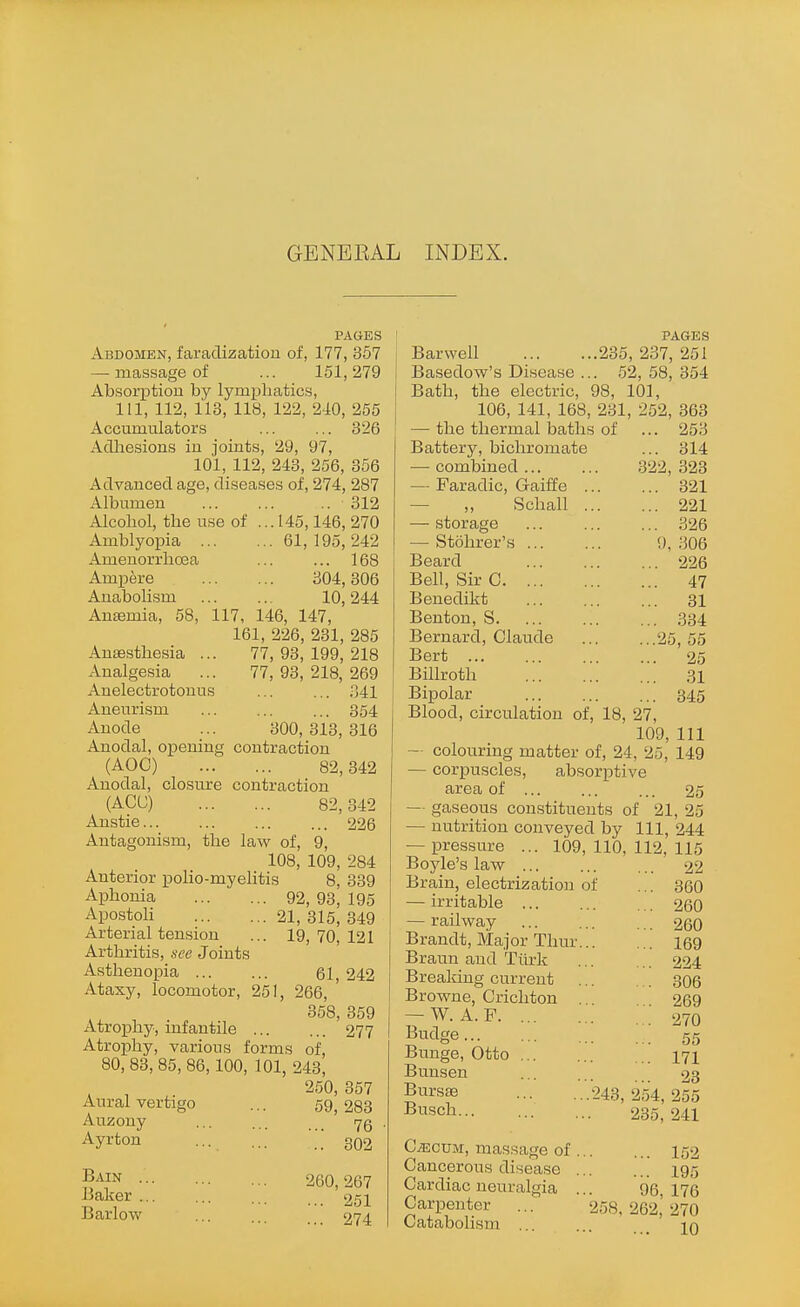 GENERAL INDEX. PAGES Abdomen, faradization of, 177, 357 — massage of ... 151,279 Absorption by lymphatics, 111, 112, 113, 118, 122, 240, 255 Accumulators ... ... 326 AcUiesions in joints, 29, 97, 101, 112, 243, 256, 356 Advanced age, diseases of, 274, 287 Albumen 312 Alcohol, the use of ... 145,146, 270 Amblyopia 61, 195, 242 Amenorrhcea ... ... 168 Ampere 304,306 Anabolism 10,244 Antemia, 58, 117, 146, 147, 161, 226, 231, 285 Anaesthesia ... 77,93,199,218 Analgesia ... 77, 93, 218, 269 Anelectrotouus ... ... 341 Aneurism ... ... ... 354 Anode ... 300,313,316 Anodal, oi^ening contraction (AOC) 82,342 Anodal, closure contraction (ACC) 82,342 Anstie 226 Antagonism, the law of, 9, 108, 109, 284 Anterior polio-myelitis 8, 339 Aphonia 92, 93, 195 Apcstoh 21, 315, 349 Arterial tension ... 19,70,121 Arthritis, see Joints Asthenopia ... ... 61 242 Ataxy, locomotor, 251, 266, ' 358, 359 Atrophy, infantile 277 Atrophy, various forms of, 80, 83, 85, 86,100, 101, 243, 250,357 Aural vertigo ... 59 283 Auzony ... .,. Ayrton ... ... \ 302 Bain .. Baker .. Barlow 260, 267 ... 251 ... 274 PAGES Barwell 235, 237, 251 Basedow's Disease ... 52, 58, 354 Bath, the electric, 98, 101, 106, 141, 168, 231, 252, 363 — the thermal baths of ... 253 Battery, bichromate ... 314 — combined 322, 323 — Faradic, Gaiffe 321 — „ Schall 221 — storage 326 — Stohrer's !), 306 Beard 226 Bell, Sir C 47 Benedilit 31 Benton, S 334 Bernard, Claude 25, 55 Bert 25 Billroth 31 Bipolar 345 Blood, circulation of, 18, 27, 109, 111 — colouring matter of, 24, 25, 149 — corpuscles, absorptive area of ... ... ... 25 — gaseous constituents of 21, 25 — nutrition conveyed by 111, 244 — pres.sure ... 109,110,112,115 Boyle's law 22 Brain, electrization of ... 360 — irritable 260 — railway ... ... ... 260 Brandt, Ma.jor Thur 169 Braun and Tiirk ... ... 224 Brealdng current 306 Browne, Crichton , 269 — W. A. F 270 ^^i^tlge 55 Bunge, Otto 171 Bunsen ... ... 23 Bursas 243, 254, 255 Busch 285, 241 C^cuM, massage of 152 Cancerous disease 195 Cardiac neuralgia ... 96,176 Carpenter ... 258, 262,' 270 Catabolism ... ... _ iq