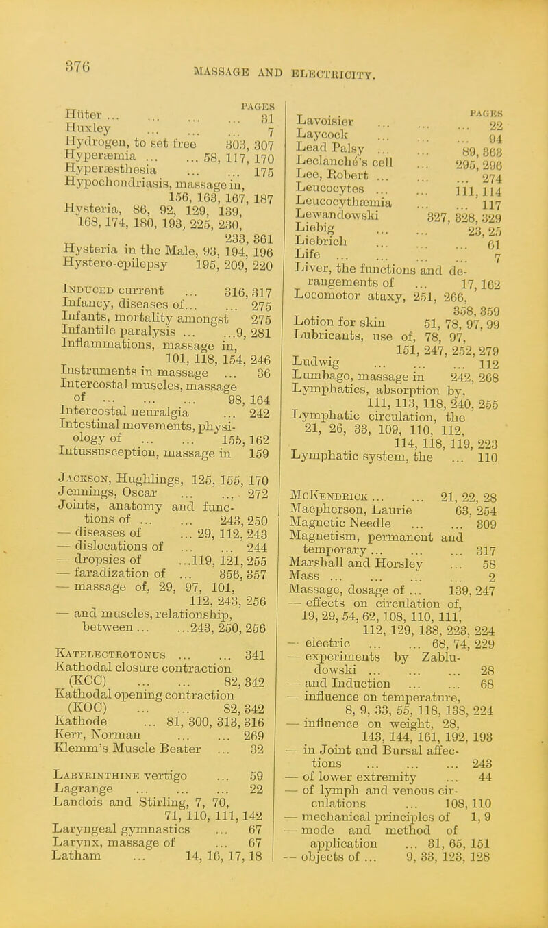 87G MASSAGE AND ELECTRICITY. PAGES lluter ... ... . Huxley ... 7 Hydrogen, to set free yo;5, 307 Hyperaemia 58, 117, 170 Hypera3sthcsia I75 Hypochondriasis, massage in, „ , . 156, 163, 167, 187 Hysteria, 86, 92, 129, 139, 168,174, 180, 193, 225, 230, 233 361 Hysteria in the Male, 93, 194,' 196 Hystero-epilepsy 195, 209, 220 Induced current ... 316,317 Infancy, diseases of 275 Infants, mortality amongst 275 Infantile paralysis 9, 281 Inflammations, massage in, 101, 118, 154, 246 Instruments in massage ... 36 Intercostal muscles, massage of 98, 164 Intercostal neuralgia ... 242 Intestinal movements, physi- ology of 155, 162 Intussusception, massage in 159 Jackson, Hughlings, 125, 155, 170 Jennings, Oscar 272 Joints, anatomy and func- tions of 243, 250 — diseases of ... 29, 112, 243 — dislocations of 244 — dropsies of ...119, 121, 255 — faradization of ... 356,357 — massage of, 29, 97, 101, 112, 243, 256 — and muscles, relationship, between 243, 250, 256 Katelectrotonus ... ... 341 Kathodal closure contraction (KCC) 82,342 Kathodal opening contraction (KOC) 82,342 Kathode ... 81,300,313,316 Kerr, Norman 269 Klemm's Muscle Beater ... 82 Labyrinthine vertigo ... 59 Lagrange 22 Landois and Stirling, 7, 70, 71, 110, 111,142 Laryngeal gymnastics ... 67 Larynx, massage of ... 67 pages ... 22 ... 94 89, 363 295, 296 ... 274 111,114 ... 117 327, 328, 329 23, 25 ... 61 7 Lavoisier Laycock Lead Palsy ... Leclanchc's cell Lee, Kobert ... Leucocytes ... Leucocythaemia Lewandowski Liebig Liebrich Life ;;; ;;; Liver, the functions and de- rangements of ... 17 162 Locomotor ataxy, 251, 266, ^ . 358,359 Lotion for skin 51, 78, 97, 99 Lubricants, use of, 78, 97, 151, 247, 252, 279 Ludwig 112 Lumbago, massage in 242, 268 Lymphatics, absorption by, 111, 113, 118, 240, 255 Lymphatic circulation, the 21, 26, 33, 109, 110, 112, 114, 118, 119, 223 Lymphatic system, the ... 110 McKendrick 21, 22, 28 Macpherson, Laurie 63, 254 Magnetic Needle 309 Magnetism, permanent and temporary 317 Marshall and Horsley ... 58 Mass 2 Massage, dosage of ... 139, 247 — effects on circulation of, 19, 29, 54, 62,108, 110, 111, 112, 129, 138, 223, 224 — electric 68, 74, 229 — experiments by Zablu- dowski 28 — and Induction 68 — influence on temperature, 8, 9, 33, 55, 118, 138, 224 — influence on weight. 28, 143, 144, 161, 192, 193 — in Joint and Bursal affec- tions 243 — of lower extremity ... 44 — of lymph and venous cir- culations ... 108,110 — mechanical principles of 1, 9 — mode and method of apjilication ... 31, 65, 151