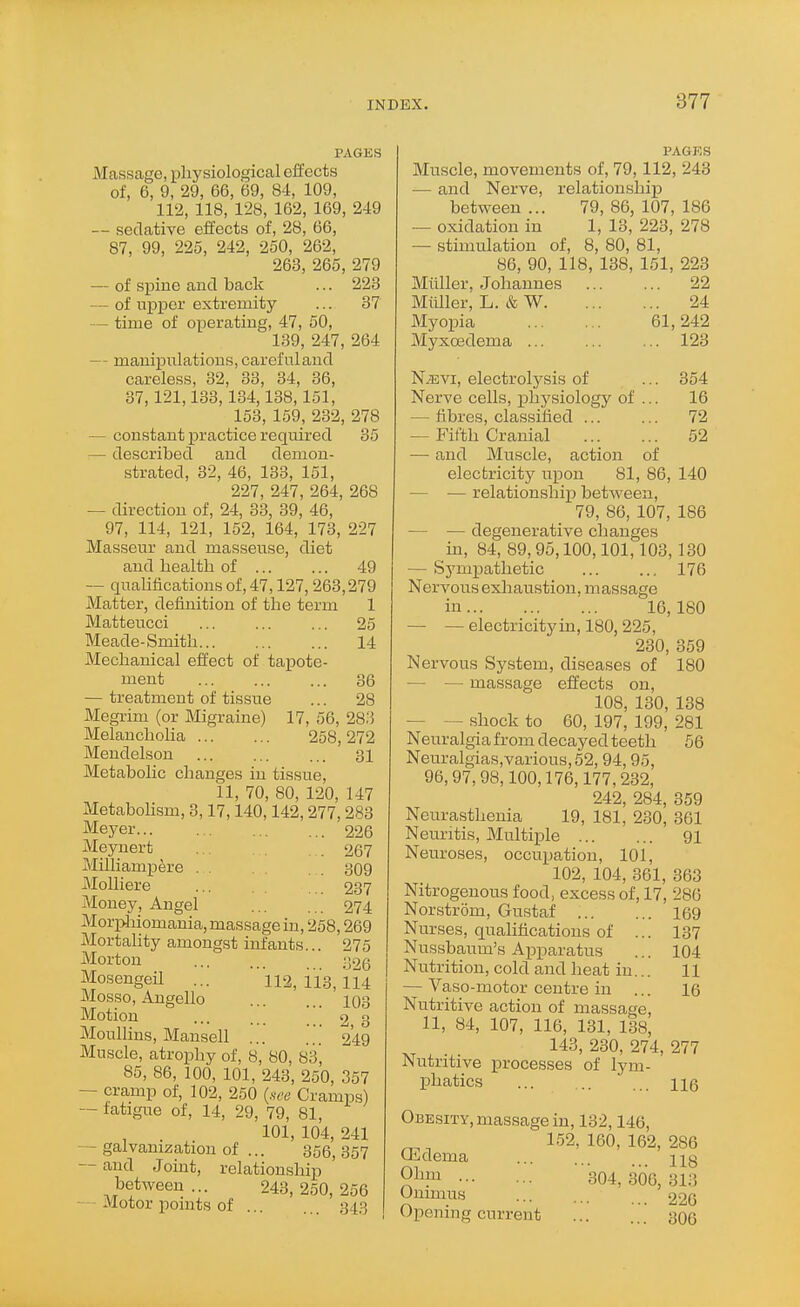 PAGES Massage, physiological effects of, 6, 9, 29, 66, 69, 84, 109, 112, 118, 128, 162, 169, 249 — sedative effects of, 28, 66, 87, 99, 225, 242, 250, 262, 263, 265, 279 — of spine and back ... 223 — of upper extremity ... 37 — time of operating, 47, 50, 139, 247, 264 — manipulations, carefulaud careless, 32, 33, 34, 36, 37,121,133,134,138,151, 153, 159, 232, 278 — constant practice required 35 — described and demon- strated, 32, 46, 133, 151, 227, 247, 264, 268 — direction of, 24, 33, 89, 46, 97, 114, 121, 152, 164, 173, 227 Masseur and masseuse, diet and health of ... ... 49 — quahfications of, 47,127,263,279 Matter, definition of the term 1 Matteucci ... ... ... 25 Meade-Smith 14 Mechanical effect of tapote- ment ... ... ... 36 — treatment of tissue ... 28 Megrim (or Migraine) 17, 56, 28.'3 Melancholia ... ... 258,272 Mendelson ... ... ... 31 Metabolic changes in tissue, 11, 70, 80, 120, 147 Metabolism, 3,17,140,142,277,283 Meyer 226 Meynert . . 267 Milliampere ^09 Molliere ... ... 237 Money, Angel 274 Morphiomania, massage in, 258,269 Mortality amongst infants... 275 Morton ... ... ;j26 Mosengeil ... 112,113,114 Mosso, Augello 103 Motion ... ... 2 3 Moullins, Mansell ... ... 249 Muscle, atrophy of, 8, 80, 83, 85, 86, 100, 101, 243, 250, 357 — cramp of, 102, 250 {.see Cramps) — fatigue of, 14, 29, 79, 81, , . 101, 104, 241 — galvanization of ... 356,357 — and Joint, relationship betAveen ... 243,250,256 - Motor points of 34.3 PAGES Muscle, movements of, 79,112, 243 — and Nerve, relationshij) between... 79,86,107,186 — oxidation in 1, 13, 223, 278 — stimulation of, 8, 80, 81, 86, 90, 118, 138, 151, 223 Miiller, Johannes 22 Miiller, L. & W 24 Myopia 61,242 Myxoedema ... ... ... 123 N,Evi, electrolysis of ... 354 Nerve cells, phj'siologj' of ... 16 — fibres, classified ... ... 72 — Fifth Cranial 52 — and Muscle, action of electricity upon 81, 86, 140 — — relationshij) betAveen, 79, 86, 107, 186 — — degenerative changes m, 84, 89, 95,100,101,103, 130 — Sympathetic ... ... 176 Nervous exliaustion, massage in 16,180 — — electricity in, 180, 225, 230, 359 Nervous System, diseases of 180 — — massage effects on, 108, 130, 138 — — shock to 60, 197, 199, 281 Neuralgia from decayed teeth 56 Neuralgias,various,52, 94,95, 96,97,98,100,176,177,232, 242, 284, 359 Neurasthenia 19, 181, 230, 361 Neuritis, Multiple 91 Neuroses, occupation, 101, 102, 104, 361, 363 Nitrogenous food, excess of, 17, 286 Norstrom, Gustaf 169 Nurses, qualifications of ... 137 Nussbaum's Apparatus ... 104 Nutrition, cold and heat in... 11 — Vaso-motor centre in ... 16 Nutritive action of massage, 11, 84, 107, 116, 131, 138, 143, 230, 274, 277 Nutritive processes of lym- phatics 116 Obesity, massage in, 132,146, 152,160,162,286 Uiidema ng 304,300,313 Onimus ... 220 Opening current ... ... 306