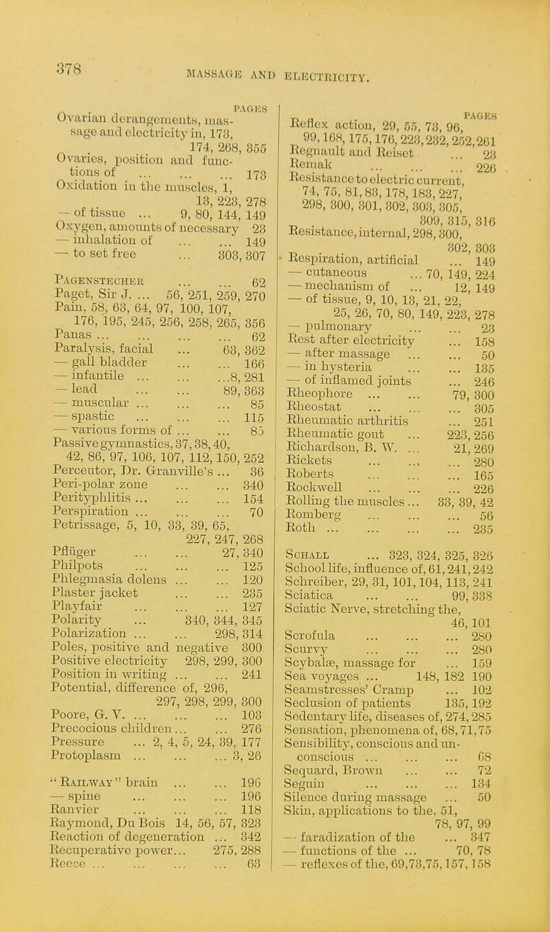 MABSAGIO AND ELECTRICITY. . PAGES Ovarian deraiifjcineuts, mas- sage aud electricity in, 173,  174, 268, 355 Ovaries, position and func- tions of 173 Oxidation in tlie nuTscles, 1, 13, 223, 278 — of tissue ... 9, 80, 144, 149 Oxygen, amounts of necessary 23 — inhalation of ... ... 149 — to set free ... 303, 307 Pagenstecher 62 Paget, Sir J. ... 56, 251, 259, 270 Pain, 58, 63, 64, 97, 100, 107, 176, 195, 245, 256, 258, 265, 356 Panas ... ... ... ... 62 Paralysis, facial ... 63,362 — gall bladder 166 — infantile 8, 281 — lead 89,363 — muscular 85 — spastic ... ... ... 115 — various forms of ... ... 85 Passive gymnastics, 37,88,40, 42, 86, 97, 106, 107, 112,150, 252 Perceutor, Dr. Granville's ... 36 Peri-polar zone 340 Perityphlitis 154 Perspiration ... ... ... 70 Petrissage, 5, 10, 33, 39, 65, 227, 247, 268 Pfliiger 27,340 Philpots 125 Phlegmasia dolens 120 Plaster jacket 235 Plaj^air 127 Polarity ... 340, 344, 845 Polarization 298, 314 Poles, positive and negative 300 Positive electricity 298, 299, 300 Position in writing ... ... 241 Potential, difference of, 296, 297, 298, 299, 300 Poore, G. V 103 Precocious children... ... 276 Pressure ... 2, 4, 5, 24, 89, 177 Protoijlasm 8, 26  Railway  brain — spine Ranvier ... 19G ... 196 ... 118 Raymond, Du Bois 14, 56, 57, 323 Reaction of degeneration ... 342 Recuperative i^ower... 275, 288 Reece 63 a PAGES Reflex action, 29, 55, 73, 96, 99,168,175,176,223,232,2.52,261 Regnanlt and Reiset ... 23 Reniak ... ... ' 226 Resistance to electric current, 74, 75, 81,83, 178,183,227, 298, 300, 301, 302, 303, 305, 309, 315, 316 Resistance, internal, 298,300, . 302, 303 Respiration, artificial ... 149 — cutaneous ... 70, 149, 224 — mechanism of ... 12,149 — of tissue, 9, 10, 13, 21, 22, 25, 26, 70, 80, 149, 223, 278 — pulmonary 2.3 Rest after electricity ... 158 — after massage ... ... 50 — in hysteria 135 — of inflamed joints ... 246 Rheophore 79, 300 Rheostat ... ... ... 305 Rheumatic arthritis ... 251 Rheumatic gout ... 223,256 Richardson, B. W. ... 21,269 Rickets , ... 280 Roberts ... ... ... 165 Rockwell 226 Rolhng the muscles ... 33, 39, 42 Romberg ... ... ... 56 Roth 235 ScHALL ... 823, 324, 325, 326 School life, influence of, 61,241.242 Schreiber, 29, 31,101,104,113,'241 Sciatica 99,338 Sciatic Nerve, stretching the, 46,101 Scrofula 280 Scurvy 280 Scybalie, massage for ... 159 Sea voyages ... 148,182 190 Seamstresses' Cramp ... 102 Seclusion of patients 135,192 Sedentary life, diseases of, 274,285 Sensation, phenomena of, 68,71,75 Sensibility, conscious and un- conscious ... ... ... G8 Sequard, Brown 72 Seguin 134 Silence during massage ... 50 Skin, applications to the, 51, 78, 97, 99 — faradization of the ... 347 — functions of the ... 70, 78 — reflexes of the, 69,73,75,157,158