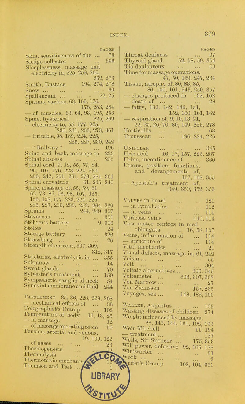 PAGES Skin, sensitiveness of the ... 75 Sledge collector 306 Sleeplessness, massage and electricity in, 225, 258, 260, 262, 273 Smith, Eustace 194, 274, 278 Snow ... ... ... ... 60 Spallauzani - 22,25 Spasms, various, 63,166,176, 178, 283, 284 — of muscles, 63, 64, 93, 195, 256 Spine, hysterical ... 225, 269 — electricity to, 65, 177, 225, 280, 231, 233, 273, 361 — irritable, 98,189, 224, 225, 226, 227, 230, 242 —  Railway  196 Spine and back, massage to 223 Spinal abscess ... ... 235 Spinal cord, 9, 12, 55, 57, 84, 96, 107, 176, 223, 224, 230, 236, 242, 251, 261, 270, 281, 361 Spinal curvature 61, 235, 240 Spine, massage of, 55, 59, 61, 62, 73, 86, 96, 98, 107, 125, 156, 158,177, 223, 224, 225, 226, 227, 230, 235, 252, 264, 269 Sprains ... 244,249,357 Stevenson ... ... ... 351 Stohrer's battery ... 9,306 Stokes ... ... ... 24 Storage battery 326 Strassburg ... ... ... 26 Strength of current, 307, 309, 312, 317 Strictures, electrolysis in ... 355 Sukjanow ... ... ... 14 Svi^eat glands ... ... 70 Sylvester's treatment ... 150 Sympathetic ganglia of neck 54 Syno\dal membrane and fluid 244 Tapotement 35, 36, 228, 229, — mechanical effects of ... Telegraphist's Cramp Temperature of body 11, 13 — in massage — of massage operating room Tension, arterial and venous, 19, 109, — 01 gases ... Thermogenesis Thermolysis Thermotaxic mechauis Thomson and Tait .. 268 36 102 , 25 12 50 PAGES Throat deafness 67 Thyroid gland 52, 58, 59, 354 Tic douloureux ... ... 63 Time for massage operations, 47, 50, 139, 247, 264 Tissue, atrojjhy of, 80, 83, 85, 86, 100, 101, 243, 250, 357 — changes produced in 132, 162 — death of 28 — fatty, 132, 142, 146, 151, 152, 160, 161, 162 — respiration of, 9,10,13, 21, 22, 25, 26,-'70, 80, 149, 223, 278 Torticollis 63 Trousseau ... 196, 224, 226 Unipolar 345 Uric acid 16, 17, 157, 223, 287 Urine, incontinence of ... 360 Uterus, position, functions, and derangements of, 167,168, 355 — Apostoli's treatment of, 349, 350, 352, 353 Valves in heart — in lymphatics — in veins Varicose veins ... 121 . . 112 ... 114 110,114 Vaso-motor centres in med oblongata ... 16,58,157 Veins, inflammation of ... 114 — structure of ... ... 114 Vital mechanics 21 Visual defects, massage in, 61, 242 Voisin 55 Volt 304 Voltaic alternatives... 306, 345 Voltameter ... 306,307,308 VonMarxow... ... ... 27 Von Ziemsseu ... 157,235 Voyages, sea ... 148, 182,190 Waller, Augustus 103 Wasting diseases of children 274 Weight influenced by massage, 28, 143, 144, 161, 192, 193 Weir-Mitchell ... 194 — treatment... ... ... 127 Wells, Sir Spencer ... 175,353 Will power, defective 92, 185, 188 Winiwarter ... ai ^jvork... ... ;;; 2 •iter's Cramp 102, io4, 361