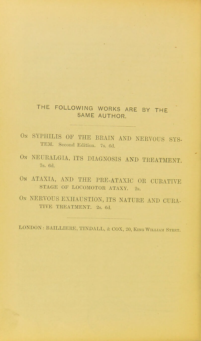 THE FOLLOWING WORKS ARE BY THE SAME AUTHOR. On syphilis OP THE BKAIN AND NEEVOUS SYS- TEM. Second Edition. 7s. 6d. On NEUEALGIA, ITS DIAGNOSIS AND TEEATMENT. 7s. 6d. On ATAXIA, AND THE PEE-ATAXIC OE CUEATIVE STAGE OF LOCOMOTOE ATAXY. 2s. On NEEVOUS EXHAUSTION, ITS NATUEE AND CUEA- TIVE TREATMENT. 2s. 6d. LONDON: BAILLIERE, TINDALL, & COX, 20, King William Stket.