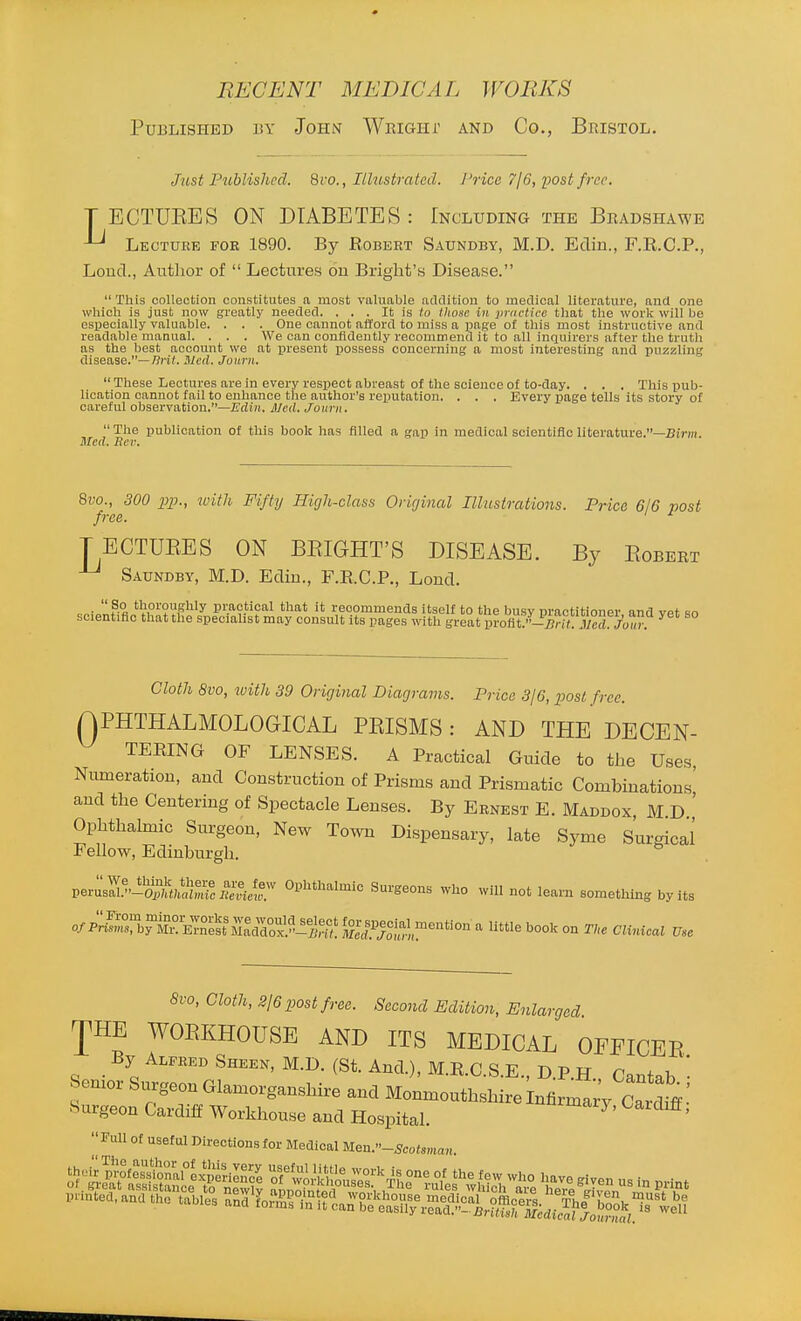 Published by John Wrighi' and Co., Bristol. Just Published. 8ro., Illustrated. Price TjG, post free, T ECTUEES ON DIABETES : Including the Bradshawb ^ Lecture for 1890. By Robert Saundby, M.D. Edin., F.R.C.P., Loud., Author of  Lectures on Bright's Disease.  This collection constitutes a most valuable addition to medical literature, and one which is just now gi'eatly needed. . . . It is fo those in practii-e that tlie work will lie especially valuable. . . . One cannot afford to miss a page of this most instructive and readable manual. . . . We can confidently recommend it to all inquirers after the truth as the best account we at present possess concerning a most interesting and puzzling disease.—7?ri(. Ued. Journ.  These Lectures are in every respect abreast of the science of to-day. . . . This pub- lication cannot fail to enhance the author's reputation. . . . Every page tells its story of careful observation.—JE'din. J/ed. Journ. The publication of this book has filled a gap in medical sclentificllterature.—Bim. Med. Rev. 8vo., 300 pp., jL'ith Fifty High-class Original Ilhisirations. Price 6/6 post free. ' ^ TECTUEES ON BEIGHT'S DISEASE. By Egbert ^ Saundby, M.D. Edin., F.R.C.P,, Lond. •  ?°c t'?oi'0g'ily pi;actical that it recommends itself to the busv nractitioner and vp* sn scientific that the specialist may consult its pages with great profit;0'^r». .V°^ ^ Cloth 8vo, with 39 Original Diagrams. Price SjG, post free. APHTHALMOLOGICAL PEISMS: AND THE DEOEN- ^ TERING OF LENSES. A Practical Guide to the Uses Numeration, and Construction of Prisms and Prismatic Combinations' and the Centering of Spectacle Lenses. By Ernest E. Maddox, M D ' Ophthalmic Surgeon, New To.vn Dispensary, late Syme Surgical Fellow, Edinburgh. V^mZ%-^%'aUniculH^^^^^ Ophthalmic Surgeons who will not learn something by its o/i^Srby^r°^ETne!t^^la^^Slt^? ^^Jcf.^^o^l;^!,!^ ^ '^ ^^'o CU.^cal Use 8vo, Cloth, 2/6 post free. Second Edition, Enlarged JHE WOEKHOUSE AND ITS MEDICAL OFFICEE By Alfred Sheen, M.D. (St. And.), M.R.C.S.E., D.P.H Cantab • Semor Surgeon Glamorganshire and Monmouthshire infirma;. cl,ff' Hurgeon Cardiff Workhouse and Hospital. ^^^^^^^7. Cardiff; Full of useful Directions for Medical Uen.-Seotsman