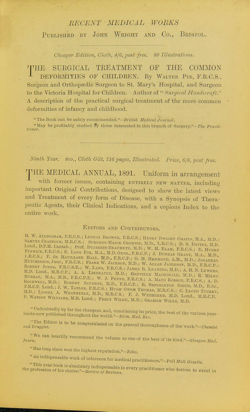 Published by John Wright and Co., Bristol. Cheaper Edition, Cloth, 4/6, post free. 80 Illustrations. THE SUEGICAL TEEATMENT OF THE COMMON DEFOEMITIES OF CHILDKEN. By Walter Pyk, F.E.C.S., Surgeon and Orthopsedic Surgeon to St. Mary's Hosj)ital, and Surgeon to the Victoria Hospital for Children. Author of  Sunjiad Hdiulicrafl. A description of the ]pi'actical surgical treatment of the more common deformities of infancy and childhood.  The Book can be safely recommended.—Bri/is/i Medical Journul. May be profitably studied 9y those interested in this branch of Sui*gery.—r/ic Pracli- tioner. Ninth Year. 8vo., Cloth Gilt, 716 pages, niustrated. Price, 6/6, loost free. ^HE MEDICAL ANNUAL, 1891. Uniform in arrangement with former issues, containing entirely new matter, including important Original Contributions, designed to show the latest views and Treatment of every form of Disease, with a Synopsis of Thera- peutic Agents, their CUnical Indications, and a copious Index to the entire work. Editors and Contributors. H. W. AixiNOHAM, F.R.C.S.; Lenxox B«owne, F.R.C.S. ; Henkv Dwioht Chapin, M.A. M D • Samuel Cbaddock, M.R.C.S.; Subgeon-Majoh Crom«ie, M.D., L.R.C.S.; D S Davies MB Lond., D.P.H. Cantab.; Prof. Dwabdin-Beaumetz, M.D ; W. H. Elaji F R C S T HnL; i.R.C.S.; P. de Havilland Hail, M.D., F.R.C.P.: G. M Hammon-h a m m r> t ROBEHT JoxEs F.RC.S.E.; W. Lano, F.R.C.S.; James R. Leamko, M.D.° 1. H N lSveh;' F.R.C.P. Lond.'J W Taylor T^r Q ^- Shingleton Smith, M.D., B.Sc, MD ■ TrZl. A Z' ^-E-CS.; Hugh Owen Thomas, M.R.C.S.; C. Lloyd Tuckev ju.D., Lionel A. Weatherly, MD MTirtj- v ^ i\r„ ^-^i^^iu xllki:.^, P. WAXso. WILLIAMS. M.B. Lond.; P^u^S^^e.^.S. ;^4TirVS: booi^^bSs °^ - <uulV,llglt' '° --^-^atulated on the general thoroughness of the .yorU.-cUe,nisl Jo,II ° '^''^'^ recommend the volume as one of the best of its kind.-GJ„,,o,„ MeU. Has long since won the highest reputation.-iJc/,o. An indispensable work of reference for medical practitioners..--P„ima,j Ga.eitc thepSi^rs^:°Si:^«::,:°----tition. ,,,,, „