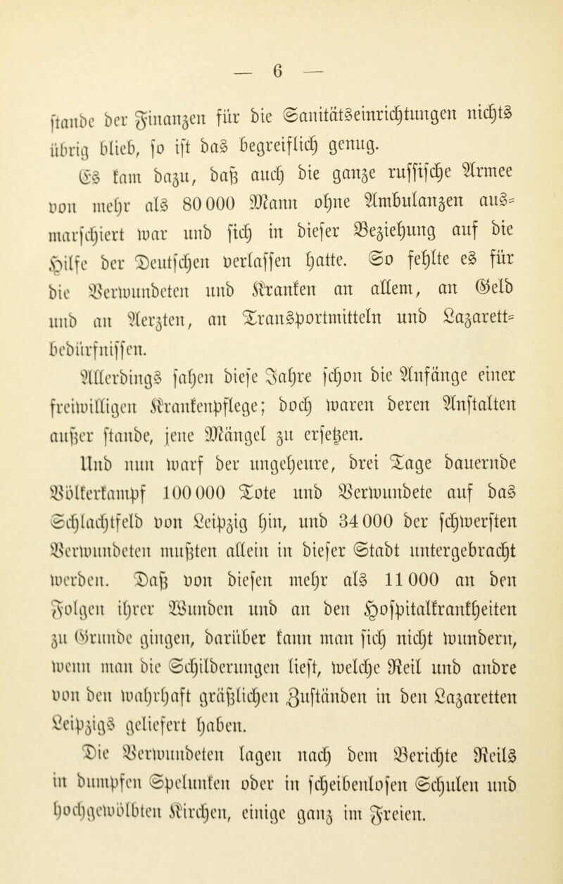 [tonbe ber ginanjen für bie ©anitatSeinricfjtungen nic^tg ikbrig blieb, )o tft ba§ Begreiflich genug. (£8 tarn ba§u, baft aud) bie ganje ruffifdje Slrmee von inclji alS 80 000 äfiann o^ne SlmBuIanjen au§- markiert toar unb fid^ in biefer »ejte^ung auf bie §ttfe ber 2)eutfd§en üerlaffen hatte. @o fehlte eg für bie »cttwmbeten unb Traufen an allem, an ©elb unb au Sterben, an Srcmäportmitteln unb 2a§arett= bebürfniffett. äUerbingä fa^en btefe Safjre fdjon bie Anfänge einer freitoittigen M'ranfeu^flege; bod) toaren bereu Stnftatten aufter ftembe, jene SRangel §it erfetjen. Hub nun toarf ber ungeheure, brei Sage bauernbe 85lterfant|3f 100 000 £ote unb 83ertoimbete auf ba§ Sd^Iad^tfelb öon Set^gtg f)in, unb 34 000 ber fdjtoerften SSertounbeten mußten allem in biefer ©tabt untergebracht toerben, 3)afj Don btefen mef)r al§> 11000 an ben folgen il)rcr SüBunbett unb an ben ipoftntalfranffetten \\\ ©runbe gingen, barüber fann man fiel) nidjt Untnbern, toemi man bie ©djilberungen lieft, iueldje Sftetl unb anbre Don ben tua(jr(jaft grajjlidjen ßuftänbett \n ben Sajaretten ßetyjigS geliefert Ijaben. Die öertounbeten lagen nadj htm Seridjte 9?eil§ m buntpfeti ©pelunfen ober in fdjeibenlofen @d)ulen unb Oodfjgetoölbten Sirenen, einige ganj im freien.