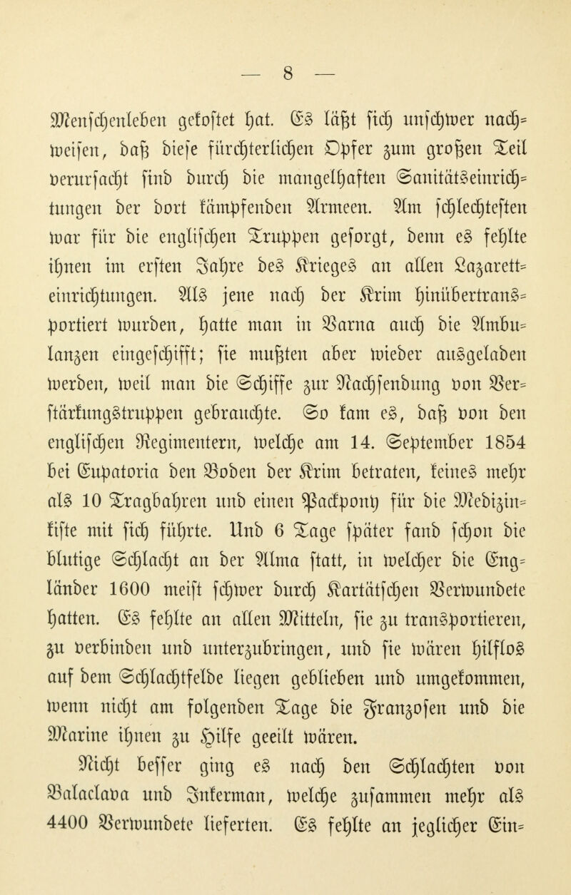 äßenfdjenleben gefoftet f)at. läftt fid) unfeiner naä)* toeifen, ba^ btefe fürdjtertidjen Opfer §um großen Seil fcerurfadjt finb burdfj bie mangelhaften ©anitätSemrtd}* tungen ber bort fämpfenben 9lrmeen. 9lm fdjledjteften toar für bte engltfdjen Srnppen geforgt, benn e§ fehlte iljnen im erften Safere be§ Krieges an allen Sajarett^ etnrtdfjtungen. 811g jene nadj ber $rim tjinüb ertrank Sortiert hmrben, fjatte man in SBarna auü) bie 9-lmbu= langen eingefdjtfft; fie mußten aber lieber auSgelaben toerben, freit man bie ©djtffe §ur Sftadjfenbung fc>on $er= ftärlungStruppen gebrauchte. @o fam eS, ba$ t>on ben englifdjen Regimentern, toeldje am 14. (September 1854 bei ©upatoria ben 23oben ber Ärtm betraten, feines metjr al8 10 Sragbat)ren unb einen Sßadpontj für bie 9)Zebi§in= fifte mit ftdj führte. Unb 6 Sage fpater fanb fdjon bie blutige ©djladjt an ber Sllma ftatt, in freierer bie @ng= lanber 1600 meift fäjfter burdfj SÜartätfdfjeu SBertounbete Ratten. @§ fehlte an allen Mitteln, fie gu transportieren, ju fcerbinben nnb unterzubringen, unb fie toctren f)ilflo§ auf bem ©djladjtfelbe liegen geblieben unb umgefommen, frenn ntdjjt am folgenben Sage bie granjofen unb bte üDlarme Ujnen §u Jgitfe geeilt toären. Sßtdjjt beffer ging e§ nadfj ben ©cJjladjjten t)on Sklaclatm unb Snlerman, treidle jufammen mef)r als 4400 SBertounbete lieferten. (£S fehlte an jeglicher @in=