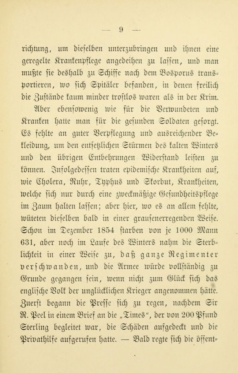 rtcfjtung, um biefelben unterzubringen unb itjnen eine geregelte ftranfenpflege angebettelt §u (äffen, unb man nutzte fie beSfjalb ju Schiffe naä) bem SSoSporuS traue- Sortieren, too ftdf) Spitäler befanben, in benen freitief) bie 3uftänbe faum minber troftloS Umreit al§ in ber Krim. Slber ebenfotoentg Uue für bie QSertounbeten unb Äranfen fjatte man für bie gefunben Solbaten geforgt. (£§ fefjlte an guter Verpflegung unb aueretdjenber 95e= fleibung, um ben entfefltdjen Stürmen be§ falten SßinterS unb ben übrigen ßntbeljrungen SBiberftanb leiften ju fönuen. Snfolgebeffen traten eptbemtfdje Äranffjetten auf; tote ßfjolera, SRufjr, 2t)pf)u§ unb Sforbut, Äranff)eiten, toeldfje fiel) nur burdj) eine jtoeefmaftige ®e)ttnbf)eitepflege im 3aum galten laffen; aber fjter, Wo e§ an allem fehlte, toüteten biefelben balb in einer graufenerregenben ÜBeife. ©cEjon im Sejember 1854 ftarben fon je 1000 dJtawn 631, aber noef) im Saufe be§ SBinterS nafjm bie ©terb* Itdjfett in einer sZ3eife ju, ba§ gange Regimenter üerf cEjtnanben, unb bie Slrmee toürbe üotlftanbig gu ©runbe gegangen fein, luenn nidjjt jum ®lüd fid) ba3 engtif^e Voll ber unglücfüdfjen Ärieger angenommen fjätte. ßuerft begann bie treffe fiel) ju regen, nadjjbem 2tr 9i ^Seel in einem SBrief an bie „2ime§, ber von 200 Sßfunb (Sterling begleitet toar, bie ©djjäben aufgebeeft unb bie Sßrtoatljilfe aufgerufen £)atte. — SBalb regte fid) bie bffent*