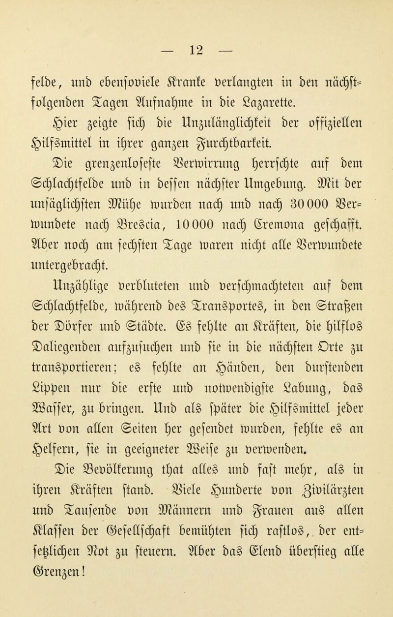 felbe, unb ebenfoviele Traufe Verlangten in ben nadjft* folgenben Tagen 9lufnaf)me in bie Sagarette. ipter geigte ficf) bie Ungulanglidjfeit ber offiziellen ^ilf§mittel in tfjrer ganzen gurdjtbarfett. Sie grengenlofefte SBertotrrung Ijerrfdjte auf bem ©djladjtfelbe unb in beffen nadjfter Umgebung. Wxt ber unfaglidjften SJftütje tourben nad) unb nacf) 30 000 SSer= toimbete naä) 23reScia, 10 000 nad) ßremona gefdjafft. Slber noä) am fecfjften Sage toaren ntd^t alle SBertounbete untergebracht. Ungefüge Verbluteten unb verfdjmadjteten auf bem ©d)lad)tfelbe, ftmtjrenb beS Transportes, in ben ©trafen ber ©orfer unb ©täbte. @S fehlte an Gräften, bie l)ilf!oS £)aliegenben aufgufudjen unb fie in bie nädjften Drte gu transportieren; eS fefjlte an Rauben, ben burftenben Sippen nur bie erfte unb nottoenbigfte Sabung, baS SSaffer, gu bringen. Unb als fpater bie Hilfsmittel jeber 2trt von allen (Seiten f)er gefenbet tourben, fehlte eS an Reifem, fie in geeigneter Söeife gu Vertoenben. Sie 23eVölferung ttjat alles unb faft metjr, als in ifyren Gräften ftanb. SSiele Rimberte Von givtlärgten unb Taufenbe von Scannern unb grauen auS alten Staffen ber ©efefffdjaft bemühten fiel) raftloS, ber ent^ fetjltdjen SXiot gu fteuern. 2Iber baS (£tenb überftieg alle ©rengen!