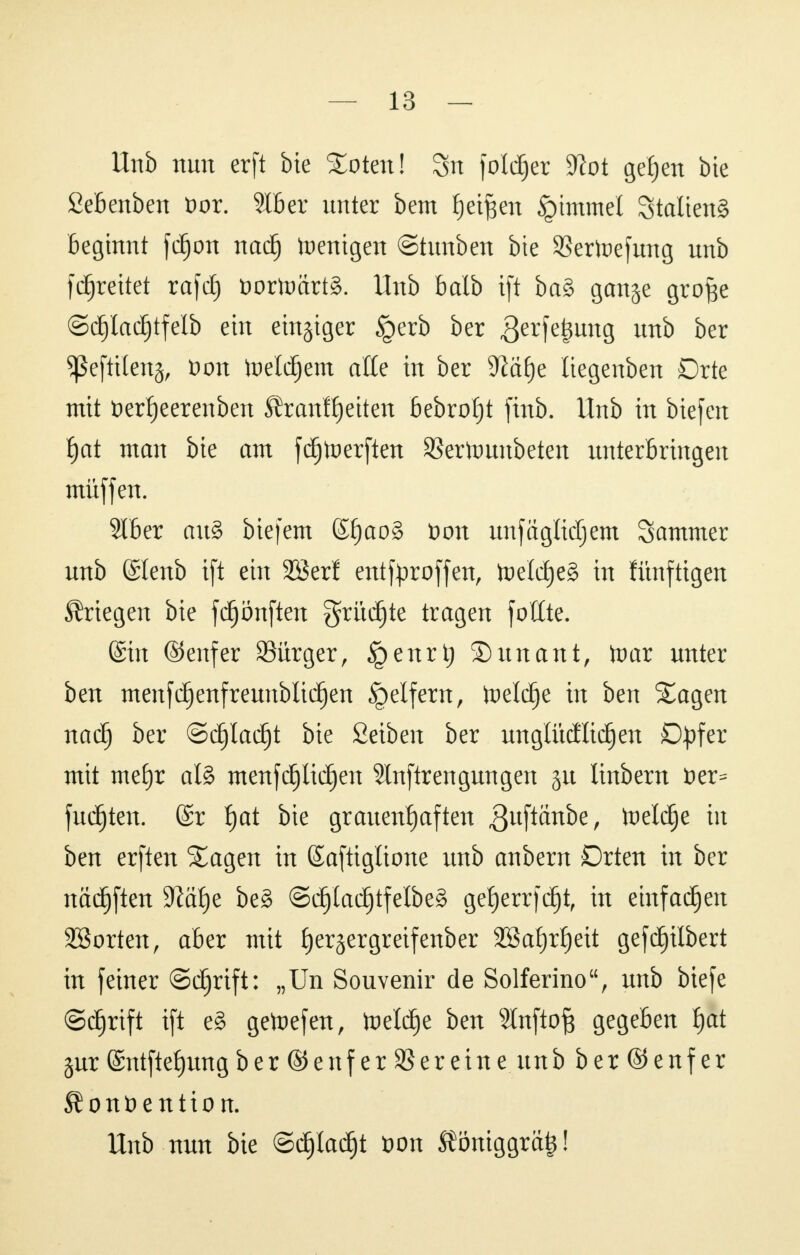 Unb nun erft bie %otml 3n fold^er Slot gefjen bte fiebenben öor. 9116er unter bem fjetften Gimmel 3talien§ Beginnt frfjon nadj Wenigen ©tunben bte SSertoefung unb fdjrettet rafcf) öortoartS. Unb balb ift ba§ gange grofie ©dfjladjtfelb ein einziger §erb ber r3erfefeun9 unb ber ^Sefttlenä, öon toeldjem alle in ber 9la£)e liegenben Drte mit fcerfjeerenben ÄranfReiten bebrof)t finb. Unb in Hefen f)at man bie am fdjtoerften SSertounbetert unterbringen müffen. 216er au§ biefem ©£)ao§ t)on unfagMjem Sammer unb ©lenb ift ein 2ßerf entfproffen, toelcf)e§ in fünftigen Kriegen bie fdjönften grüdjte tragen fottte. ©in ©enfer 23ürger, §enrtj ©unant, faar unter ben menfdjenfreunbltdjen geifern, tuelc^e in ben Xagen nad) ber ©djladjt bie Seiben ber unglüäüdjen Opfer mit me£)r al8 menfdjlidjen Slnftrengungen ju linbern fc)er= fugten. (£r f)at bie grauenhaften JJuftanbe, toeldje in ben erften 5Eagen in (Saftiglione unb erobern Orten in ber nädjften 9^ä£)e beg ©djladjtfelbeS ge^errfdjt, in einfachen SBorten, aber mit fyerjergreifenber 2Baf)rf)eit gefGilbert in feiner ©djrift: „Un Souvenir de Solferino, unb biefe ©djrtft ift e§ getoefen, toeld)e ben Slnftof} gegeben J)at §ur ©ntftefjung ber (Senf er Vereine unb ber@enfer ßonüention. Unb nun bie ©djladjt öon $öniggrä£!