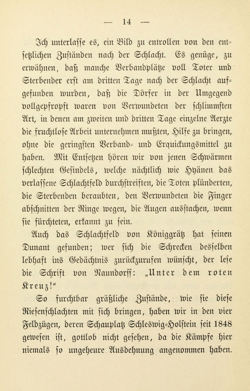 3d) unterläge e§, ein 23ilb §u entrotten toott ben ent= fe$It($en guftänben nadj ber ©c^tad^t. @§ genüge, §u ertoätjnen, ba^ manche SSerbanbplätje öott Soter unb ©terbenber erft am brüten Sage nach ber ©djladjt auf* gefunben itmrben, ba£ bie ©örfer in ber Umgegenb öottge^fropft toaren öon SBertounbeten ber fdjlunmften Slrt, in benen am jtoetten unb britten Sage einzelne 3ler§te bie frudjtlofe SIrbeit unternehmen mußten, §ilfe ju Bringen, ofjne bie geringften S3erbanb= unb (Srquicfunggmittel ^aben. Wxi ©ntfejjen hören toir t>on jenen ©djtoärmen fdjledjten ©efinbelS, toeldje nächtlich Wie ^ptjänen ba§ üerlaffene ©djladjtfelb bxtrc£)ftretften, bie Soten ^lunberten, bie ©terbenben beraubten, ben SBerhmnbeten bie Ringer abfdjnttten ber 9?utge toegen, bie äugen au§ftadjen, toenn fie fürchteten, erfannt ju fein. Sludj ba§ ©djladjtfelb öon Äöniggrätj hat feinen ©unant gefunben; toer ftdj bie ©Breden begfelben lebhaft in§ ©ebäc^tniS- surücfjurufen toünfdjt, ber lefe bie ©djrtft Don 9?aunborff: „Unter bem roten $reug! @o furchtbar graftlicfje $uftänbe, to*e fte ^efe 9?iefenfflachten mit ftdj bringen, haben ^tr in ben tner genügen, bereu ©djaupla^ @chle§foig=§olftein feit 1848 getnefen ift, gottlob ntdjt gefef)en, ba bie kämpfe hier niemals fo ungeheure 2lu3behnung angenommen haben.