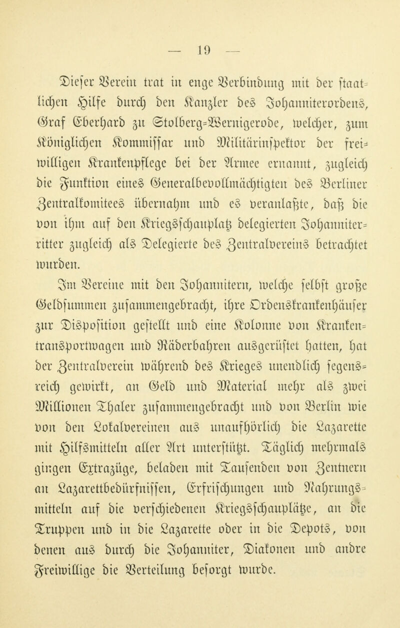 ©tefer SSereüt trat in enge SSerbtnbung mit ber ftaat- liefen §tlfe burdj ben Rangier be§ 3oE)anmterorben§, ©raf (£ber£)arb gn @tolberg=2Bernigerobe, toeldjer, jum Ätöntgltd^en ^ommiffar unb äßilitärinf^eftor ber frei* ttritttgen ÄrantetipfXegc Bei ber Strmee ernannt, jugleid) bie gamftion eine§ ©eneralbeool(mäd)tigten be§ berliner 3entralfomitee§ übernahm unb e§ fceranlafcte, bafc bie t)on ifjiu auf ben ÄriegSfdjattylat* belegierten 3o!janniter= ritter gugleid) al§ delegierte beg 3^ittralt>eretnS betrachtet ftmrben. 3m Vereine mit ben Soljanuitern, lueldje felbft grofce ©elbfummen gufammengebradfjt, ifjre Drbengfranfentjäufer gur ©igpofition gefteftt unb eine SMonne Don Äranfen* tran8£orttoageu unb 9Raberbaf)reit auggerüftet fyatten, Ijat ber ^eutratoeretn toäljrcnb beg ^riegeg uttettblid) fegettS* reidj gehrirft, an ©elb unb SJiaterial meljr al§ jtoet Millionen Xfjaler jufamtnengebradjt unb t>on 33erlm tüte Hon ben ßofatöereinen au§ unauff)örlicl) bie ßajarette mit Hilfsmitteln aller 9lrt unterftittjt. Säglidj mehrmals gingen ©Etragüge, belaben mit Saufenben öon gentnent au fiajarettbebitrfntffen, ©rfrifdjungen unb 9M;rung§= mittein auf bie öerfdjiebenen Ärieggfdjauplafee, an bie Sutten unb in bie Öagarette ober in bie ©epotg, Don betten aug burdj bie 3o£)anniter, ©talonen unb attbre greitoillige bie Verteilung beforgt tamrbe.