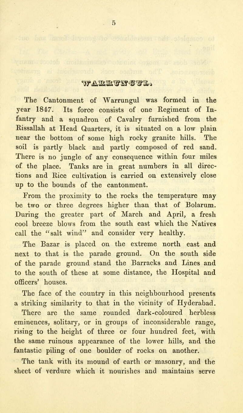 The Cantonment of Warrungul was formed in the year 1847. Its force consists of one Regiment of In- fantry and a squadron of Cavalry furnished from the Rissallah at Head Quarters, it is situated on a low plain near the bottom of some high rocky granite hills. The soil is partly black and partly composed of red sand. There is no jungle of any consequence within four miles of the place. Tanks are in great numbers in all direc- tions and Hice cultivation is carried on extensively close up to the bounds of the cantonment. From the proximity to the rocks the temperature may be two or three degrees higher than that of Bolarum. During the greater part of March and April, a fresh cool breeze blows from the south east which the Natives call the salt wind and consider very healthy. The Bazar is placed on the extreme north east and next to that is the parade ground. On the south side of the parade ground stand the Barracks and Lines and to the south of these at some distance, the Hospital and officers' houses. The face of the country in this neighbourhood presents a striking similarity to that in the vicinity of Hyderabad. There are the same rounded dark-coloured herbless eminences, solitary, or in groups of inconsiderable range, rising to the height of three or four hundred feet, with the same ruinous appearance of the lower hills, and the fantastic piling of one boulder of rocks on another. The tank with its mound of earth or masonry, and the sheet of verdure which it nourishes and maintains serve