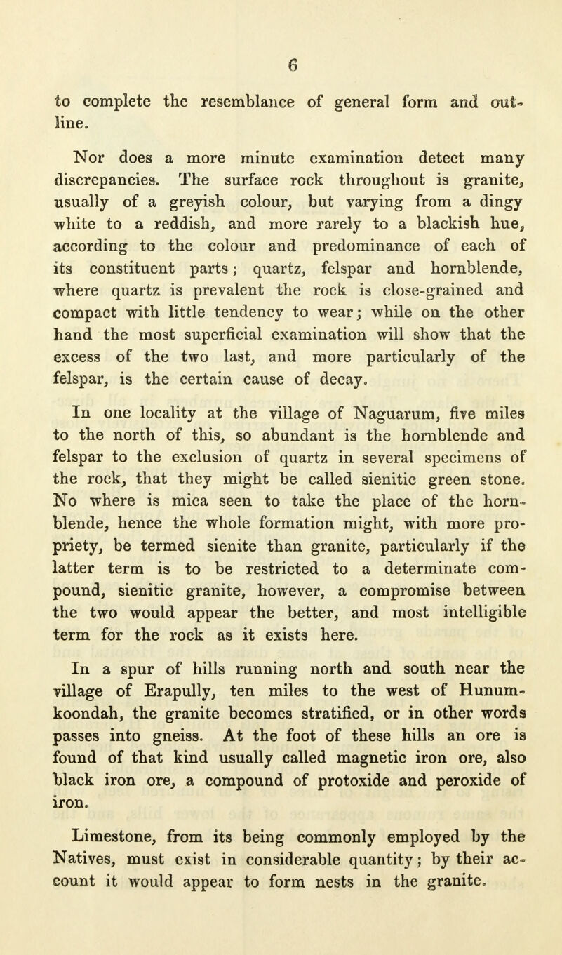 to complete the resemblance of general form and out- line. Nor does a more minute examination detect many discrepancies. The surface rock throughout is granite, usually of a greyish colour, but varying from a dingy white to a reddish, and more rarely to a blackish hue, according to the colour and predominance of each of its constituent parts; quartz, felspar and hornblende, where quartz is prevalent the rock is close-grained and compact with little tendency to wear; while on the other hand the most superficial examination will show that the excess of the two last, and more particularly of the felspar, is the certain cause of decay. In one locality at the village of Naguarum, five miles to the north of this, so abundant is the hornblende and felspar to the exclusion of quartz in several specimens of the rock, that they might be called sienitic green stone. No where is mica seen to take the place of the horn- blende, hence the whole formation might, with more pro- priety, be termed sienite than granite, particularly if the latter term is to be restricted to a determinate com- pound, sienitic granite, however, a compromise between the two would appear the better, and most intelligible term for the rock as it exists here. In a spur of hills running north and south near the village of Erapully, ten miles to the west of Hunum- koondah, the granite becomes stratified, or in other words passes into gneiss. At the foot of these hills an ore is found of that kind usually called magnetic iron ore, also black iron ore, a compound of protoxide and peroxide of iron. Limestone, from its being commonly employed by the Natives, must exist in considerable quantity; by their ac- count it would appear to form nests in the granite.