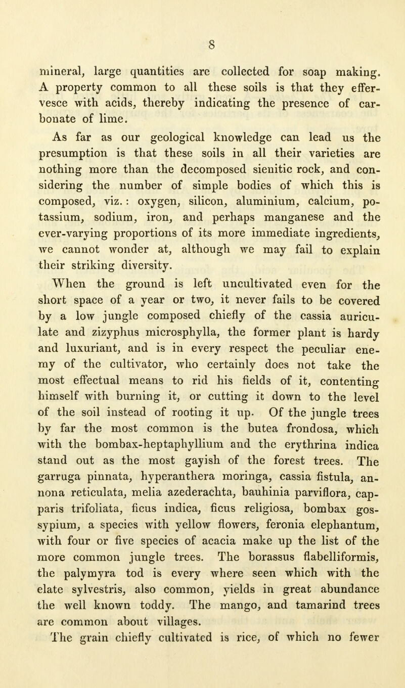 mineral, large quantities are collected for soap making. A property common to all these soils is that they effer- vesce with acids, thereby indicating the presence of car- bonate of lime. As far as our geological knowledge can lead us the presumption is that these soils in all their varieties are nothing more than the decomposed sienitic rock, and con- sidering the number of simple bodies of which this is composed, viz.: oxygen, silicon, aluminium, calcium, po- tassium, sodium, iron, and perhaps manganese and the ever-varying proportions of its more immediate ingredients, we cannot wonder at, although we may fail to explain their striking diversity. When the ground is left uncultivated even for the short space of a year or two, it never fails to be covered by a low jungle composed chiefly of the cassia auricu- late and zizyphus microsphylla, the former plant is hardy and luxuriant, and is in every respect the peculiar ene- my of the cultivator, who certainly does not take the most effectual means to rid his fields of it, contenting himself with burning it, or cutting it down to the level of the soil instead of rooting it up. Of the jungle trees by far the most common is the butea frondosa, which with the bombax-heptaphyllium and the erythrina indica stand out as the most gayish of the forest trees. The garruga pinnata, hyperanthera moringa, cassia fistula, an- nona reticulata, melia azederachta, bauhinia parviflora, cap- paris trifoliata, ficus indica, ficus religiosa, bombax gos- sypium, a species with yellow flowers, feronia elephantum, with four or five species of acacia make up the list of the more common jungle trees. The borassus flabelliformis, the palymyra tod is every where seen which with the elate sylvestris, also common, yields in great abundance the well known toddy. The mango, and tamarind trees are common about villages. The grain chiefly cultivated is rice, of which no fewer
