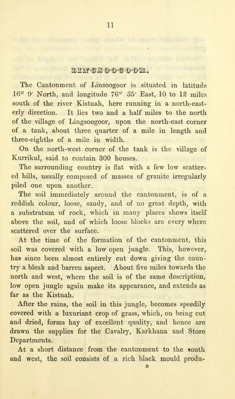 The Cantonment of Linsoogoor is situated in latitude 16° 9' North, and longitude 76° 35/ East, 10 to 12 miles south of the river Kistnah, here running in a north-east- erly direction. It lies two and a half miles to the north of the village of Lingsoogoor, upon the north-east corner of a tank, about three quarter of a mile in length and three-eighths of a mile in width. On the north-west corner of the tank is the village of Kurrikul, said to contain 300 houses. The surrounding country is flat with a few low scatter- ed hills, usually composed of masses of granite irregularly piled one upon another. The soil immediately around the cantonment, is of a reddish colour, loose, sandy, and of no great depth, with a substratum of rock, which in many places shows itself above the soil, and of which loose blocks are every where scattered over the surface. At the time of the formation of the cantonment, this soil was covered with a low open jungle. This, however, has since been almost entirely cut down giving the coun- try a bleak and barren aspect. About five miles towards the north and west, where the soil is of the same description, low open jungle again make its appearance, and extends as far as the Kistnah. After the rains, the soil in this jungle, becomes speedily covered with a luxuriant crop of grass, which, on being cut and dried, forms hay of excellent quality, and hence are drawn the supplies for the Cavalry, Karkhana and Store Departments. At a short distance from the cantonment to the south and west, the soil consists of a rich black mould produ- B
