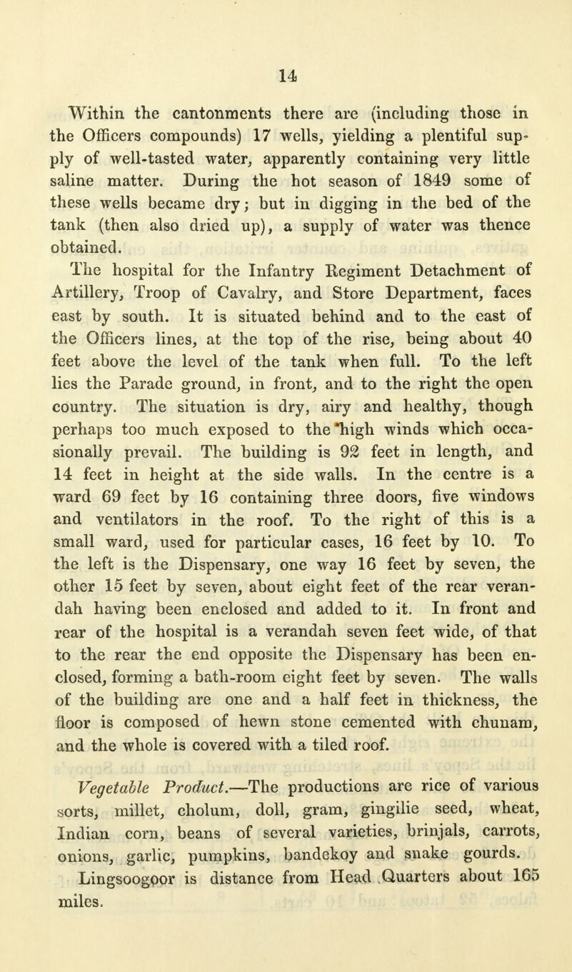 Within the cantonments there are (including those in the Officers compounds) 17 wells, yielding a plentiful sup- ply of well-tasted water, apparently containing very little saline matter. During the hot season of 1849 some of these wells became dry; but in digging in the bed of the tank (then also dried up), a supply of water was thence obtained. The hospital for the Infantry Regiment Detachment of Artillery, Troop of Cavalry, and Store Department, faces east by south. It is situated behind and to the east of the Officers lines, at the top of the rise, being about 40 feet above the level of the tank when full. To the left lies the Parade ground, in front, and to the right the open country. The situation is dry, airy and healthy, though perhaps too much exposed to the high winds which occa- sionally prevail. The building is 92 feet in length, and 14 feet in height at the side walls. In the centre is a ward 69 feet by 16 containing three doors, five windows and ventilators in the roof. To the right of this is a small ward, used for particular cases, 16 feet by 10. To the left is the Dispensary, one way 16 feet by seven, the other 15 feet by seven, about eight feet of the rear veran- dah having been enclosed and added to it. In front and rear of the hospital is a verandah seven feet wide, of that to the rear the end opposite the Dispensary has been en- closed, forming a bath-room eight feet by seven. The walls of the building are one and a half feet in thickness, the floor is composed of hewn stone cemented with chunam, and the whole is covered with a tiled roof. Vegetable Product.—The productions are rice of various sorts, millet, cholum, doll, gram, gingilie seed, wheat, Indian corn, beans of several varieties, brinjals, carrots, onions, garlic, pumpkins, bandekoy and snake gourds. Lingsoogoor is distance from Head .Quarters about 165 miles.
