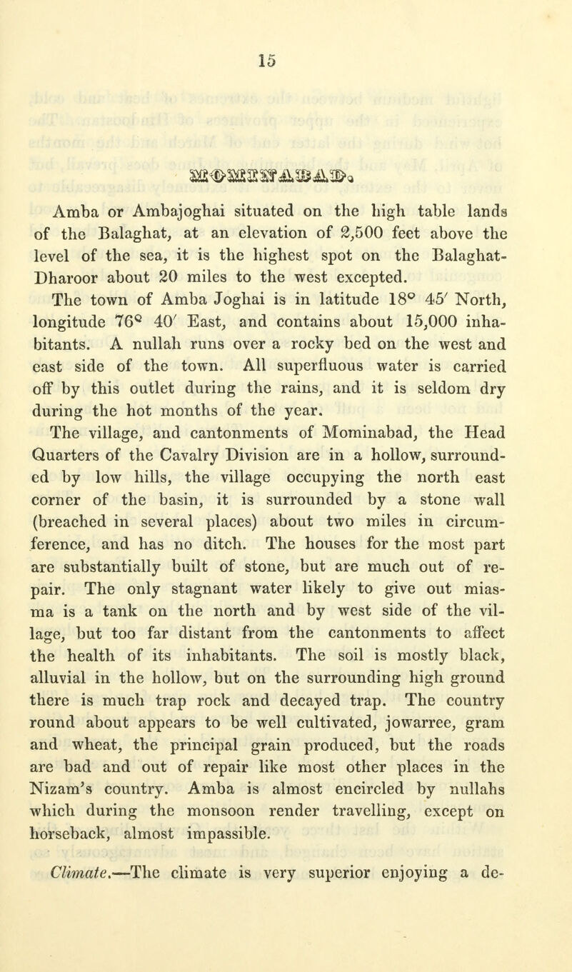 Amba or Ambajoghai situated on the high table lands of the Balaghat, at an elevation of 2,500 feet above the level of the sea, it is the highest spot on the Balaghat- Dharoor about 20 miles to the west excepted. The town of Amba Joghai is in latitude 18° 45/ North, longitude 76° 40' East, and contains about 15,000 inha- bitants. A nullah runs over a rocky bed on the west and east side of the town. All superfluous water is carried off by this outlet during the rains, and it is seldom dry during the hot months of the year. The village, and cantonments of Mominabad, the Head Quarters of the Cavalry Division are in a hollow, surround- ed by low hills, the village occupying the north east corner of the basin, it is surrounded by a stone wall (breached in several places) about two miles in circum- ference, and has no ditch. The houses for the most part are substantially built of stone, but are much out of re- pair. The only stagnant water likely to give out mias- ma is a tank on the north and by west side of the vil- lage, but too far distant from the cantonments to affect the health of its inhabitants. The soil is mostly black, alluvial in the hollow, but on the surrounding high ground there is much trap rock and decayed trap. The country round about appears to be well cultivated, jowarree, gram and wheat, the principal grain produced, but the roads are bad and out of repair like most other places in the Nizam's country. Amba is almost encircled by nullahs which during the monsoon render travelling, except on horseback, almost impassible. Climate.—The climate is very superior enjoying a de-